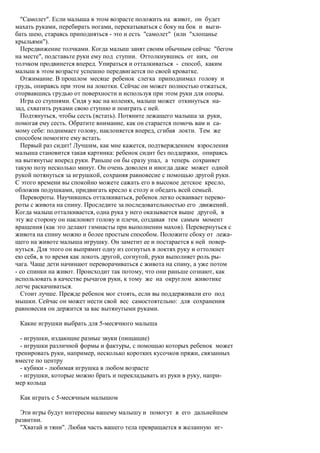 "Самолет". Если малыша в этом возрасте положить на живот, он будет
махать руками, перебирать ногами, перекатываться с боку на бок и выги-
бать шею, стараясь приподняться - это и есть "самолет" (или "хлопанье
крыльями").
  Передвижение толчками. Когда малыш занят своим обычным сейчас "бегом
на месте", подставьте руки ему под ступни. Оттолкнувшись от них, он
толчком продвинется вперед. Упираться и отталкиваться - способ, каким
малыш в этом возрасте успешно передвигается по своей кроватке.
  Отжимание. В прошлом месяце ребенок слегка приподнимал голову и
грудь, опираясь при этом на локотки. Сейчас он может полностью отжаться,
оторвавшись грудью от поверхности и используя при этом руки для опоры.
  Игра со ступнями. Сидя у вас на коленях, малыш может откинуться на-
зад, схватить руками свою ступню и поиграть с ней.
  Подтянуться, чтобы сесть (встать). Потяните лежащего малыша за руки,
помогая ему сесть. Обратите внимание, как он старается помочь вам и са-
мому себе: поднимает голову, наклоняется вперед, сгибая локти. Тем же
способом помогите ему встать.
  Первый раз сидит! Лучшим, как мне кажется, подтверждением взросления
малыша становится такая картинка: ребенок сидит без поддержки, опираясь
на вытянутые вперед руки. Раньше он бы сразу упал, а теперь сохраняет
такую позу несколько минут. Он очень доволен и иногда даже может одной
рукой потянуться за игрушкой, сохраняя равновесие с помощью другой руки.
С этого времени вы спокойно можете сажать его в высокое детское кресло,
обложив подушками, придвигать кресло к столу и обедать всей семьей.
  Перевороты. Научившись отталкиваться, ребенок легко осваивает перево-
роты с живота на спину. Проследите за последовательностью его движений.
Когда малыш отталкивается, одна рука у него оказывается выше другой, в
эту же сторону он наклоняет голову и плечи, создавая тем самым момент
вращения (как это делают гимнасты при выполнении махов). Перевернуться с
живота на спину можно и более простым способом. Положите сбоку от лежа-
щего на животе малыша игрушку. Он заметит ее и постарается к ней повер-
нуться. Для этого он выпрямит одну из согнутых в локтях руку и оттолкнет
ею себя, в то время как локоть другой, согнутой, руки выполняет роль ры-
чага. Чаще дети начинают переворачиваться с живота на спину, а уже потом
- со спинки на живот. Происходит так потому, что они раньше сознают, как
использовать в качестве рычагов руки, к тому же на округлом животике
легче раскачиваться.
  Стоит лучше. Прежде ребенок мог стоять, если вы поддерживали его под
мышки. Сейчас он может нести свой вес самостоятельно: для сохранения
равновесия он держится за вас вытянутыми руками.

 Какие игрушки выбрать для 5-месячного малыша

  - игрушки, издающие разные звуки (пищащие)
  - игрушки различной формы и фактуры, с помощью которых ребенок может
тренировать руки, например, несколько коротких кусочков пряжи, связанных
вместе по центру
  - кубики - любимая игрушка в любом возрасте
  - игрушки, которые можно брать и перекладывать из руки в руку, напри-
мер кольца

 Как играть с 5-месячным малышом

  Эти игры будут интересны вашему малышу и помогут в его дальнейшем
развитии.
  "Хватай и тяни". Любая часть вашего тела превращается в желанную иг-
 