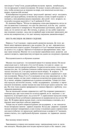 нем (игра в "тачку") или, усадив ребенка на валик верхом, понаблюдать,
что он придумает в новом положении. Он может толкать себя вместе с вали-
ком, чтобы дотянуться до игрушки на ковре, или покататься на нем взад -
вперед, помогая себе ногами.
  Клинообразные подушки (в виде треугольной призмы) могут послужить
опорой для груди ребенка, позволяя ему свесить голову за край подушки и
поиграть с находящимися рядом игрушками. Для детей этого возраста ис-
пользуйте подушки высотой от 3 до 4 дюймов (8-10 см).
  Из дневника Марты: "Мэтью по-прежнему очень расстраивается, когда ле-
жит на животике и понимает, что смог бы двигаться, если бы ему удалось
оторвать животик от поверхности. Он размахивает ручонками, дергает нож-
ками, но это ничего не дает. Вот почему, я думаю, он так любит поролоно-
вые подушки и валики - ведь они по крайней мере позволяют приподнять жи-
вотик над поверхностью, а это дает малышу ощущение движения вперед".

 ШЕСТЬ МЕСЯЦЕВ: ВЕЛИКОЕ СИДЕНИЕ

  Период с 5 до 6 месяцев - переходный в развитии малыша. До этого ре-
бенок много времени проводил у вас на руках. Он не мог передвигаться,
самостоятельно сидеть и играть. В возрасте от 6 до 9 месяцев малыш учит-
ся делать и то, и другое. Причем в 6 месяцев он предпринимает лишь пер-
вые такие попытки. Именно это и составляет важнейшие вехи развития для
данного возраста, характеристику которым мы дадим на следующих страницах

 Последовательность в обучении сидению

  Малыш стал садиться - это основной навык 6-го месяца жизни. Он после-
довательно идет к этой цели с 4-го по 6-й месяц; это один из самых су-
щественных шагов в развитии ребенка. Создается впечатление, что в первые
месяцы (см. рис. А) у ребенка слишком слабые мускулы внизу спины. Вы пы-
таетесь посадить его, а он сразу валится носом вперед. В возрасте 3-4
месяцев эти мускулы окрепли, и ребенок может немного удержаться в сидя-
чем положении. Между 4-м и 5-м месяцами он все еще заваливается на бок
или падает вперед, но уже умеет опираться на вытянутую вперед руку (рис.
Б), а значит, впервые удерживаться в сидячем положении. Теперь его спин-
ные мускулы достаточно сильны, чтобы поддерживать туловище в верти-
кальном положении, однако малыш все еще использует руки в качестве опо-
ры. На этом этапе сидение превращается главным образом в проблему под-
держания равновесия.
  Как же маленький человек справляется с ней? Он сохраняет равновесие с
помощью рук, при этом спина его остается прямой, но он наклонен к по-
верхности, на которой сидит, под углом 45°. С укреплением мускулов спины
и появлением более устойчивого равновесия он выпрямляется под углом 90°
(рис. В). В первое время малыш сидит, слегка покачиваясь и шатаясь, но с
каждым днем чувствует себя все увереннее.
  Теперь ему не нужно опираться руками для поддержки, и им находится
более интересное занятие - держать игрушки. Когда уже уверенно сидящий
малыш начинает поворачивать к вам голову и поднимать руки в приветствен-
ном жесте (обычно это происходит приблизительно в возрасте 6-7 месяцев),
можно считать, что с проблемой обучения сидению он справился оконча-
тельно.

 Как малышу можно помочь

 Заваливание в сторону или падение назад - вынужденная плата за жела-
ние посидеть. Малыш рано или поздно научится сидеть и без вашего учас-
 