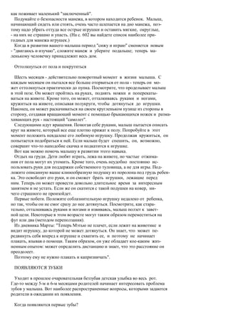 как поживает маленький "заключенный".
  Подумайте о безопасности манежа, в котором находится ребенок. Малыш,
начинающий сидеть или стоять, очень часто шлепается на дно манежа, поэ-
тому надо убрать оттуда все острые игрушки и оставить мягкие, округлые,
- на них не страшно и упасть. (На с. 602 вы найдете список наиболее при-
годных для манежа игрушек.)
  Когда в развитии вашего малыша период "сижу и играю" сменяется новым
- "двигаюсь и изучаю", сложите манеж и уберите подальше; теперь ма-
ленькому человечку принадлежит весь дом.

 Оттолкнуться от пола и покрутиться

  Шесть месяцев - действительно поворотный момент в жизни малыша. С
каждым месяцем он пытался все больше оторваться от пола - теперь он мо-
жет оттолкнуться практически до пупка. Посмотрите, что проделывает малыш
в этой позе. Он может пройтись на руках, поднять ножки и поперекаты-
ваться на животе. Кроме того, он может, отталкиваясь руками и ногами,
кружиться на животе, описывая полукруги, чтобы дотянуться до игрушки.
Наконец, он может раскачиваться на своем кругленьком пузице из стороны в
сторону, создавая вращающий момент с помощью брыкающихся ножек и разма-
хивающих рук - настоящий "самолет".
  Следующими идут вращения. Помогая себе руками, малыш пытается описать
круг на животе, который все еще плотно прижат к полу. Попробуйте в этот
момент положить невдалеке его любимую игрушку. Продолжая кружиться, он
попытается подобраться к ней. Если малыш будет спешить, он, возможно,
совершит что-то наподобие скачка и подкатится к игрушке.
  Вот как можно помочь малышу в развитии этого навыка.
  Отдых на груди. Дети любят играть, лежа на животе, но частые отжима-
ния от пола могут их утомить. Кроме того, очень неудобно постоянно ис-
пользовать руки для поддержки собственного туловища, а не для игры. Под-
ложите описанную выше клинообразную подушку из поролона под грудь ребен-
ка. Это освободит его руки, и он сможет брать игрушки, лежащие перед
ним. Теперь он может провести довольно длительное время за интересным
занятием и не устать. Если же он скатится с такой подушки на ковер, ни-
чего страшного не произойдет.
  Первые побеги. Положите соблазнительную игрушку недалеко от ребенка,
но так, чтобы он не смог сразу до нее дотянуться. Посмотрите, как стара-
тельно, отталкиваясь руками и ногами и извиваясь, малыш ползет к завет-
ной цели. Некоторые в этом возрасте могут таким образом переместиться на
фут или два (методом переползания).
  Из дневника Марты: "Теперь Мэтью не плачет, если лежит на животике и
видит игрушку, до которой не может дотянуться. Он знает, что может пе-
редвинуть себя вперед к игрушке и схватить ее, и поэтому не начинает
плакать, взывая о помощи. Таким образом, он уже обладает кое-каким жиз-
ненным опытом: может определить дистанцию и знает, что это расстояние он
преодолеет.
  Поэтому ему не нужно плакать и капризничать".

 ПОЯВЛЯЮТСЯ ЗУБКИ

  Уходит в прошлое очаровательная беззубая детская улыбка во весь рот.
Где-то между 5-м и 6-м месяцами родителей начинает интересовать проблема
зубов у малыша. Вот наиболее распространенные вопросы, которыми задаются
родители в ожидании их появления.

 Когда появляются первые зубы?
 