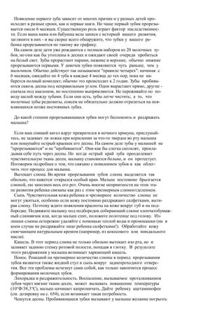 Появление первого зуба зависит от многих причин и у разных детей про-
исходит в разные сроки, как и первые шаги. Но чаще первый зубик прорезы-
вается около 6 месяцев. Существенную роль играет фактор наследственнос-
ти. Если ваша мама или бабушка вела записи с историей вашего развития,
загляните в них - и вы скорее всего обнаружите, что зубки у вашего ре-
бенка прорезываются по такому же графику.
  На самом деле дети уже рождаются с полным набором из 20 молочных зу-
бов, но они как бы утоплены в деснах и ожидают своей очереди пробиться
на белый свет. Зубы прорастают парами, нижние и верхние, обычно нижние
прорезываются первыми. У девочек зубки появляются чуть раньше, чем у
мальчиков. Обычно действует так называемое "правило четырех": начиная с
6 месяцев, ожидайте по 4 зуба в каждые 4 месяца до тех пор, пока не на-
берется полный комплект; обычно это происходит к 2 годам. Зубы пробива-
ются сквозь десны под неправильным углом. Одни вырастают прямо, другие -
сначала под наклоном, но постепенно выпрямляются. Не переживайте по по-
воду щелей между зубами. Если они есть, зубы легче чистить; а то, что
молочные зубы редковаты, совсем не обязательно должно отразиться на поя-
вляющихся позже постоянных зубах.

 До какой степени прорезывающиеся зубки могут беспокоить и раздражать
малыша?

  Если ваш спящий ангел вдруг превратился в ночного крикуна, прислушай-
тесь, не задевает ли ложка при кормлении за что-то твердое во рту малыша
или пощупайте острый краешек его десны. На самом деле зубы у малышей не
"прорезываются" и не "пробиваются". Они как бы слегка скользят, прокла-
дывая себе путь через десны. Но когда острый край зуба преодолевает
чувствительную ткань десен, малышу становится больно, и он протестует.
Поговорим подробнее о том, что связано с появлением зубов и как облег-
чить этот процесс для малыша.
  Вытекает слюна. Во время прорезывания зубов слюна выделяется так
обильно, что кажется: открылся особый кран. Малыш постоянно брызгается
слюной, ею заполнен весь его рот. Очень многие неприятности на этом эта-
пе развития ребенка связаны как раз с этим чрезмерным слюноотделением.
  Сыпь. Чувствительная кожа ребенка и чрезмерное количество слюны не
могут ужиться, особенно если кожу постоянно раздражают салфетками, выти-
рая слюну. Поэтому ждите появления красноты на коже вокруг губ и на под-
бородке. Подвяжите малышу под подбородок собирающий слюни хлопчатобумаж-
ный слюнявчик или, когда малыш спит, положите полотенце под голову. Из-
лишки слюны осторожно удаляйте с помощью теплой воды и промокашки (ни в
коем случае не раздражайте лицо ребенка салфетками!). Обработайте кожу
смягчающим натуральным кремом (например, из кокосового или миндального
масла).
  Кашель. В этот период слюна не только обильно вытекает изо рта, но и
заливает заднюю стенку ротовой полости, попадая в глотку. В результате
этого раздражения у малыша возникает харкающий кашель.
  Понос. Реакцией на чрезмерное количество слюны в период прорезывания
зубов являются также жидкий стул и сыпь вокруг заднепроходного отверс-
тия. Все эти проблемы исчезнут сами собой, как только закончится процесс
формирования молочных зубов.
  Лихорадка и раздражительность. Воспаление, вызываемое проталкиванием
зубов через мягкие ткани десен, может вызывать повышение температуры
(10°Ф/38,3°С), малыш начинает капризничать. Дайте ребенку ацетаминофен
(см. дозировку на с. 654), если возникает такая потребность.
  Чешутся десны. Пробивающиеся зубки вызывают у малыша желание погрызть
 