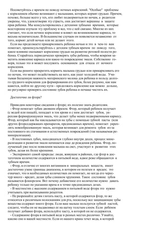 Посоветуйтесь с врачом по поводу ночных кормлений. "Особые" проблемы
с кормлением обычно возникают с малышами, которых кормят грудью. Причем,
похоже, больше всего у тех, кто любит подкормиться по ночам, а родители
уверены, что, удовлетворяя эту страсть, они достигают вершины в защите
прав ребенка. Мы консультировались с детскими зубными врачами, которые
всесторонне изучали эту проблему и все, что с ней связано. Многие из них
считают, что если ночное кормление и влияет на возникновение кариеса, то
весьма незначительно. В большинстве случаев он появляется независимо от
того, кормят детей ночью или не делают этого.
  Если вы продолжаете прикармливать ребенка ночью и это в чем-то вам
помогает, проконсультируйтесь с детским зубным врачом по поводу того,
какое влияние оказывает кормление грудью на развитие ротовой полости ре-
бенка. Старайтесь периодически проверять зубы ребенка, чтобы вовремя за-
метить появление кариеса или какое-то повреждение эмали. Собственно го-
воря, только это и может послужить основанием для отказа от ночного
кормления.
  Если вы решите прекратить кормить малыша грудью или прикармливать его
по ночам, это может подействовать на него, как ушат холодной воды. Учи-
тывая бесценную важность материнского молока для ребенка и пользу долго-
го грудного кормления для формирования его зубов, более разумно, как нам
кажется, пойти по другому пути - продолжать кормление как можно дольше,
но регулярно проверять состояние зубов ребенка и почаще чистить их.

 Достаточно ли фтора?

  Приводим некоторые сведения о фторе; их полезно знать родителям.
  - Фтор помогает зубам двояким образом. Фтор, который ребенок получает
(с водой или пищей), попадает в ток крови и с ним достигает зубов, ук-
репляя формирующуюся эмаль, что делает зубы менее подверженными кариесу.
Фтор, который как бы накладывается на зубы с помощью зубной пасты (или
других фторсодержащих препаратов, предписанных врачом), помогает укреп-
лять новообразованную эмаль, которая возникает для ремонта зубов из-за
постоянного их стачивания и естественных повреждений (так называемая ре-
минерализация).
  - В постоянных зубах, находящихся глубоко внутри десен, процесс мине-
рализации и развития эмали начинается еще до рождения ребенка. Фтор, по-
лучаемый уже после появления малыша на свет, участвует в развитии этих
зубов, делая их более крепкими.
  - Эксперимент самой природы: люди, живущие в районах, где фтор в дос-
таточном количестве содержится в питьевой воде, вдвое реже обращаются к
зубным врачам.
  - Фтор, в отличие от многих витаминов и минеральных веществ, имеет
достаточно узкие границы диапазона, в котором он полезен и вреден; это
означает, что в необходимых количествах он помогает, но когда его черес-
чур много - вредит, делая зубы слишком хрупкими. Такое состояние зубов
называется флюорозом. Вот почему добавочное его количество нужно давать
ребенку только по указанию врача и в точно предписанных дозах.
  - В местностях с высоким содержанием в питьевой воде фтора это нужно
учитывать при выписывании рецептов.
  - Не разрешайте детям глотать пасту, в которой содержится фтор, то же
относится к различным полосканиям для рта, поскольку все защищающие зубы
вещества содержат много фтора. Если ваш малыш пользуется зубной пастой,
следите, чтобы он не выдавливал ее на щетку толстым слоем. Если ребенок
получает добавки фтора, используйте пасту, в которой он не содержится.
  - Содержание фтора в питьевой воде в разных местах различно. Узнайте,
каково оно в вашей местности. Если из вашего крана течет вода, в которой
 