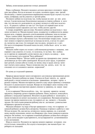 Забавы, помогающие развитию точных движений

  Игры с кубиками. Посадите малыша в детское креслице и положите перед
ним два кубика. Когда он возьмет их в руки, положите перед ним третий.
Посмотрите, с каким озадаченным выражением малыш будет изучать эту ситу-
ацию, соображая, как бы ухватить и третий кубик.
  Положите кубики на подстилку так, чтобы малыш не смог до них дотя-
нуться. Сделав несколько безуспешных выпадов в сторону кубиков и осоз-
нав, что они вне его досягаемости, он может потянуть к себе всю подстил-
ку и... О, радость: кубики тут как тут! Это будет его первый опыт по ис-
пользованию одного предмета для того, чтобы достать другой.
  А теперь попробуйте другую игру. Положите кубики на подстилку и мед-
ленно потяните ее. Малыш вскинет руки, подпрыгнет и набросится на движу-
щуюся цель, стараясь завладеть ускользающими кубиками, пока не поздно.
  Игра с самим собой. Научившись дотягиваться до разных предметов, ма-
лыш начинает изучать собственное тело. Он вытягивает вперед шею, подни-
мает ножки и старается ухватиться за пальцы на ногах, а когда это удает-
ся, пытается, как и все, что попадает ему под руку, затащить их в рот.
Он часто оттопыривает большой палец на ноге, чтобы было легче за него
ухватиться.
  Малыши любят играть не только с собственными ручками и ножками, они
норовят и вас ухватить то за нос, то за волосы, то за очки. Без особых
на то причин не запрещайте детям хватать вас и тянуть за одежду - ведь
это и составляет суть понятия "быть ребенком".
  Из дневника Марты: "Мэтью любит во время еды тренировать свое умение
дотягиваться до чего-либо одной рукой. Когда он сосет грудь, то размахи-
вает ручкой, хлопая себя по голове, по моему лицу и груди; иногда начи-
нает изучать мою одежду. Чаще я позволяю ему так делать, если это не
отвлекает его от основного занятия - кормления".

 От пучка до отдельной травинки.

  Природа предоставляет много интересного для повсюду проникающих ручек
малыша. Посадите ребенка на траву. Сначала он будет хватать ее, дергая
всей рукой, а затем пленится отдельными травинками, которые торчат в
разные стороны. Малыш постарается ухватить одну такую травинку с помощью
большого и указательного пальцев. Вскоре он отшлифует свою технику и бу-
дет с ювелирным мастерством срывать именно ту травинку, на какую наце-
лился.
  А что в карманах? Воспользуйтесь тем, что малышу нравятся мелкие
предметы, например, ручка в кармане рубашки. Папы, наденьте, пожалуйста,
рубашки с нагрудным карманом. Возьмите на руки ребенка и посмотрите, с
каким интересом он начнет исследовать его содержимое. Вытащив авторучку,
малыш так крепко вцепится в нее, что вернуть ее вы сможете с большим
трудом. На этой стадии развития ребенку еще не доставляет удовольствия
возвращать предметы на место.
  Малыши обожают эту игру и быстро привыкают к тому, что в кармане от-
цовской рубашки должна быть авторучка. Однажды я пришел с работы и взял
Мэтью на руки. Он, как всегда, потянулся к моему карману, но, к величай-
шему своему изумлению, ничего не обнаружил там, очень удивился и разоча-
ровался. Он помнил, что в кармане отцовской рубашки должна быть авторуч-
ка. Дети легко впадают в растерянность, когда нарушаются установившиеся
у них ассоциации.
  Игра со спагетти. Положите на тарелку немного вареных остывших спа-
гетти (только, пожалуйста, без соуса) и посмотрите, как малыш будет пе-
ребирать их пальцами.
 