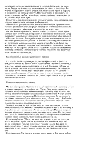 посмотрите, как он постарается наполнить эти контейнеры всем, что попа-
дается. Теперь посмотрите, как малыш совместит кубик и контейнер. Его
разум и руки работают вместе, придумывая, как положить кубик в коробку
и, конечно же, как оттуда его вынуть. Поиграв в "кладу и вынимаю", он
начнет потряхивать кубик в контейнере, получая огромное удовольствие от
раздающегося при этом звука.
  Посмотрите, каким внимательным и сосредоточенным стало выражение лица
ребенка, занятого этими игровыми комбинациями.
  - Принесите с кухни кастрюльки и сковородки (советуем предварительно
заложить уши ватой!). Малыш придет в восторг от возможности положить ма-
ленькую кастрюльку в большую и, конечно же, погреметь ими.
  - Игры с краном и раковиной в ванной комнате (только под вашим прис-
мотром!) дают возможность поупражняться в наливании и выливании. Зачер-
пывать воду чашкой, а потом выливать ее - одна из любимых забав малышей.
  - Посадите малыша в большую бельевую корзину, наполовину наполнив ее
носками и разной детской одежкой. Он долго и с большим удовольствием бу-
дет опустошать ее, выбрасывая одну вещь за другой. Когда все белье ока-
жется на полу, выньте из корзины и самого маленького "помощника" и пока-
жите ему, как все обратно "складывать". Поднимите носок и демонстративно
положите в корзинку. "Помощничек" с таким же упоением, как разгружал,
начнет вновь заполнять корзину.

 Как проникнуть в сознание собственного ребенка

  Ах, если бы удалось проникнуть в эту маленькую головку и узнать, о
чем думает малыш! Ну что же, коечто можно сделать. Научиться понимать, о
чем думает малыш, можно, наблюдая за его игрой. Предлагая ребенку ка-
кие-то решения и видя его реакцию, можно восстановить ход его рассужде-
ний. Такой способ мы называем "раскрытием скобок". И эти догадки -
единственный путь, пока ребенок не научился говорить. Рассказать вам о
своих мыслях он может с помощью доступного ему на данном этапе развития
языка мимики и жестов.

 Признаки развивающейся памяти

  Ментальные картинки. Однажды я читал детскую книжку 9-месячному Мэтью
и, показав на картину с кошкой, сказал: "Киса". Лицо сына оживилось,
словно он что-то вспомнил. Мэтью посмотрел в сторону двери и сделал это
потому, что именно оттуда появилась наша домашняя кошка. А затем он при-
нялся гладить кошку на картинке. Изображение кошки как бы возродило в
его памяти известный образ и ассоциацию: кошку обычно гладят. Необычайно
интересной показалась мне и его способность распознавать схожесть нари-
сованной на картинке и настоящей кошки.
  Знакомая мелодия. На этой стадии развития дети запоминают недавно
происшедшие события. Однажды мы взяли 9-месячного Мэтью на выставку в
Диснейлэнде, которая называлась "Этот маленький мир". Мелодия, сопровож-
давшая изображения, произвела на него сильное впечатление. На следующий
день, когда мы напели ему эту мелодию, глаза Мэтью радостно засверкали и
улыбкой он дал нам понять, что помнит все, связанное с ней.
  Из дневника Марты: "Мэтью все чаще дает нам понять, что он хотел бы
делать и где быть. Кроме того, он вспоминает, чем занимался, пока его
что-то не отвлекло. Кажется, он начинает узнавать и места. Так, если он
ждал, что его понесут в одну сторону, а мы идем в другом направлении, он
протестует, и сила протеста зависит от того, насколько сильно его жела-
ние".
  Ключевые слова. Мы считаем, что дети хранят в памяти фрагменты инфор-
 