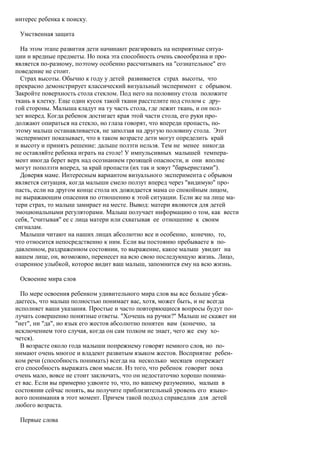 интерес ребенка к поиску.

 Умственная защита

  На этом этапе развития дети начинают реагировать на неприятные ситуа-
ции и вредные предметы. Но пока эта способность очень своеобразна и про-
является по-разному, поэтому особенно рассчитывать на "сознательное" его
поведение не стоит.
  Страх высоты. Обычно к году у детей развивается страх высоты, что
прекрасно демонстрирует классический визуальный эксперимент с обрывом.
Закройте поверхность стола стеклом. Под него на половину стола положите
ткань в клетку. Еще один кусок такой ткани расстелите под столом с дру-
гой стороны. Малыша кладут на ту часть стола, где лежит ткань, и он пол-
зет вперед. Когда ребенок достигает края этой части стола, его руки про-
должают опираться на стекло, но глаза говорят, что впереди пропасть, по-
этому малыш останавливается, не заползая на другую половину стола. Этот
эксперимент показывает, что в таком возрасте дети могут определить край
и высоту и принять решение: дальше ползти нельзя. Тем не менее никогда
не оставляйте ребенка играть на столе! У импульсивных малышей темпера-
мент иногда берет верх над осознанием грозящей опасности, и они вполне
могут поползти вперед, за край пропасти (их так и зовут "барьеристами").
  Доверяя маме. Интересным вариантом визуального эксперимента с обрывом
является ситуация, когда малыши смело ползут вперед через "видимую" про-
пасть, если на другом конце стола их дожидается мама со спокойным лицом,
не выражающим опасения по отношению к этой ситуации. Если же на лице ма-
тери страх, то малыш замирает на месте. Вывод: матери являются для детей
эмоциональными регуляторами. Малыш получает информацию о том, как вести
себя, "считывая" ее с лица матери или схватывая ее отношение к своим
сигналам.
  Малыши читают на наших лицах абсолютно все и особенно, конечно, то,
что относится непосредственно к ним. Если вы постоянно пребываете в по-
давленном, раздраженном состоянии, то выражение, какое малыш увидит на
вашем лице, он, возможно, перенесет на всю свою последующую жизнь. Лицо,
озаренное улыбкой, которое видит ваш малыш, запомнится ему на всю жизнь.

 Освоение мира слов

  По мере освоения ребенком удивительного мира слов вы все больше убеж-
даетесь, что малыш полностью понимает вас, хотя, может быть, и не всегда
исполняет ваши указания. Простые и часто повторяющиеся вопросы будут по-
лучать совершенно понятные ответы. "Хочешь на ручки?" Малыш не скажет ни
"нет", ни "да", но язык его жестов абсолютно понятен вам (конечно, за
исключением того случая, когда он сам толком не знает, чего же ему хо-
чется).
  В возрасте около года малыши попрежнему говорят немного слов, но по-
нимают очень многое и владеют развитым языком жестов. Восприятие ребен-
ком речи (способность понимать) всегда на несколько месяцев опережает
его способность выражать свои мысли. Из того, что ребенок говорит пока
очень мало, вовсе не стоит заключать, что он недостаточно хорошо понима-
ет вас. Если вы примерно удвоите то, что, по вашему разумению, малыш в
состоянии сейчас понять, вы получите приблизительный уровень его языко-
вого понимания в этот момент. Причем такой подход справедлив для детей
любого возраста.

 Первые слова
 