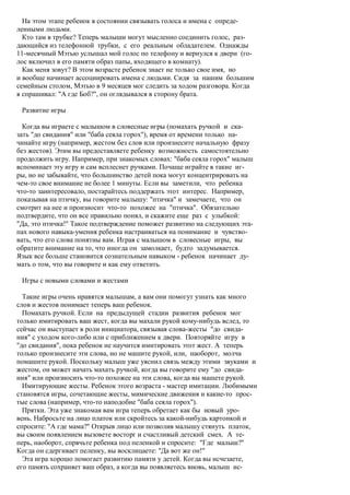 На этом этапе ребенок в состоянии связывать голоса и имена с опреде-
ленными людьми.
  Кто там в трубке? Теперь малыши могут мысленно соединить голос, раз-
дающийся из телефонной трубки, с его реальным обладателем. Однажды
11-месячный Мэтью услышал мой голос по телефону и вернулся к двери (го-
лос включил в его памяти образ папы, входящего в комнату).
  Как меня зовут? В этом возрасте ребенок знает не только свое имя, но
и вообще начинает ассоциировать имена с людьми. Сидя за нашим большим
семейным столом, Мэтью в 9 месяцев мог следить за ходом разговора. Когда
я спрашивал: "А где Боб?", он оглядывался в сторону брата.

 Развитие игры

  Когда вы играете с малышом в словесные игры (помахать ручкой и ска-
зать "до свидания" или "баба сеяла горох"), время от времени только на-
чинайте игру (например, жестом без слов или произнесите начальную фразу
без жестов). Этим вы предоставляете ребенку возможность самостоятельно
продолжить игру. Например, при знакомых словах: "баба сеяла горох" малыш
вспоминает эту игру и сам всплеснет ручками. Почаще играйте в такие иг-
ры, но не забывайте, что большинство детей пока могут концентрировать на
чем-то свое внимание не более 1 минуты. Если вы заметили, что ребенка
что-то заинтересовало, постарайтесь поддержать этот интерес. Например,
показывая на птичку, вы говорите малышу: "птичка" и замечаете, что он
смотрит на нее и произносит что-то похожее на "птичка". Обязательно
подтвердите, что он все правильно понял, и скажите еще раз с улыбкой:
"Да, это птичка!" Такое подтверждение поможет развитию на следующих эта-
пах нового навыка-умения ребенка настраиваться на понимание и чувство-
вать, что его слова понятны вам. Играя с малышом в словесные игры, вы
обратите внимание на то, что иногда он замолкает, будто задумывается.
Язык все больше становится сознательным навыком - ребенок начинает ду-
мать о том, что вы говорите и как ему ответить.

 Игры с новыми словами и жестами

  Такие игры очень нравятся малышам, а вам они помогут узнать как много
слов и жестов понимает теперь ваш ребенок.
  Помахать ручкой. Если на предыдущей стадии развития ребенок мог
только имитировать ваш жест, когда вы махали рукой кому-нибудь вслед, то
сейчас он выступает в роли инициатора, связывая слова-жесты "до свида-
ния" с уходом кого-либо или с приближением к двери. Повторяйте игру в
"до свидания", пока ребенок не научится имитировать этот жест. А теперь
только произнесите эти слова, но не машите рукой, или, наоборот, молча
помашите рукой. Поскольку малыш уже уяснил связь между этими звуками и
жестом, он может начать махать ручкой, когда вы говорите ему "до свида-
ния" или произносить что-то похожее на эти слова, когда вы машете рукой.
  Имитирующие жесты. Ребенок этого возраста - мастер имитации. Любимыми
становятся игры, сочетающие жесты, мимические движения и какие-то прос-
тые слова (например, что-то наподобие "баба сеяла горох").
  Прятки. Эта уже знакомая вам игра теперь обретает как бы новый уро-
вень. Набросьте на лицо платок или скройтесь за какой-нибудь картонкой и
спросите: "А где мама?" Открыв лицо или позволив малышу стянуть платок,
вы своим появлением вызовете восторг и счастливый детский смех. А те-
перь, наоборот, спрячьте ребенка под пеленкой и спросите: "Где малыш?"
Когда он сдергивает пеленку, вы восклицаете: "Да вот же он!"
  Эта игра хорошо помогает развитию памяти у детей. Когда вы исчезаете,
его память сохраняет ваш образ, а когда вы появляетесь вновь, малыш ис-
 