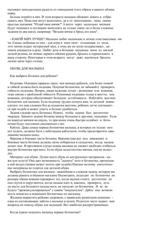 пытывает неподдельную радость от совпадения этого образа и вашего облика
наяву.
  Больше играйте в мяч. В этом возрасте малыши обожают ловить и отбра-
сывать мяч. Пока они могут выполнять, да и то неосознанно, лишь самые
простые указания: "Отдай папе мячик!" А всего через несколько месяцев
будут понимать и осознанно выполнять не только такие, но и более сложные
задания (в два шага), например: "Возьми мячик и брось его папе".

  - КАКОЙ МЯЧ ЛУЧШЕ? Малыши любят маленькие и легкие пластмассовые мя-
чи. Самые любимые из них - для игры в пинг-понг: отскакивая от пола,
этот мячик издает интересный звук, к тому же он легко подпрыгивает, це-
ликом умещается в руке. Любят дети и большие надувные мячи из мягкой
легкой резины, их можно держать обеими руками, бросать и перекатывать в
вашу сторону. Некоторые в этом возрасте могут даже научиться бросать
легкие мячи через голову.

 ОБУВЬ ДЛЯ МАЛЫША

 Как выбрать ботинки для ребенка?

  Подошва. Основное правило такое: чем меньше ребенок, тем более тонкой
и гибкой должна быть подошва. Покупая ботиночки, не забывайте проверить
гибкость подошвы. Вопрос, какая подошва лучше - резиновая или кожаная,
тоже связан с проблемой гибкости. Резиновые подошвы толще и жестче, чем
кожаные, которые обеспечивают большую устойчивость. Избегайте жестких
ботиночек для малыша. Если подошву трудно согнуть вам, то детской ножке
сделать это еще сложнее Когда подметки жесткие, ребенок легче спотыкает-
ся при ходьбе и может упасть и больно ушибиться.
  Задник (задняя часть ботинка). Нужно, чтобы задник был достаточно
твердым. Зажмите задник ботинка между большим и другими пальцами. Если
он кажется мягким на ощупь, то при носке очень быстро ослабнет и боти-
ночки будут постоянно сваливаться с ног.
  Каблук. Даже самые первые ботиночки малыша, в которых он только нач-
нет ходить, должны быть с небольшим каблучком, чтобы предотвратить зава-
ливание малыша назад.
  Верхняя и боковые части ботинка. Верхняя (как раз под завязками) и
боковые части ботинка должны легко собираться в складочки, когда малыш
делает шаг. В противном случае ножка малыша не сможет свободно сгибаться
внутри ботиночка при шаге. Если обувь недостаточно мягкая, она не подхо-
дит.
  Материал для обуви. Лучше всего обувь из натуральных материалов - ко-
жи или холста! Она дает возможность "дышать" ноге в ботиночке, пропуская
к ней воздух (ножка может потеть при ходьбе) Именно поэтому синтетичес-
кие материалы не годятся для детской обуви.
  Выбрать ботиночки для малыша - важнейшая и сложная задача, которую вы
должны решить в обувном магазине Посмотрите, подходят ли ботиночки по
размеру обеим ножкам (проверьте это, когда малыш стоит), достаточно ли
они гнутся и округляются, когда малыш идет и, наконец, проверьте, есть
ли место для большого пальца ноги, не скользят ли ботиночки. И не за-
будьте "проконсультироваться" с самим "покупателем". Дайте ему возмож-
ность пошагать в новеньких ботиночках по магазину.
  Желание вырастить ребенка здоровым, с правильно развитыми ножками, -
одна из составляющих заботы о малыше в целом. Родители часто задают нам
вопросы по поводу обуви для малышей. Вот наиболее распространенные.

 Когда нужно покупать малышу первые ботиночки?
 
