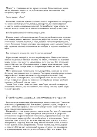 Между 9 и 12 месяцами, когда малыш начинает Самостоятельно подни-
маться и вставать на ножки, это, собственно говоря, и есть сигнал того,
что ребенку нужна обувь.

 Зачем малышу обувь?

  Ботиночки защищают нежные ступни малыша от шероховатостей поверхнос-
ти, заноз и острых предметов, которые, как нарочно, то и дело встречают-
ся на пути юного искателя приключений. Когда ребенок учится ходить, он
смотрит вперед, а не под ноги, поэтому постоянно на чтонибудь наступает.

 Почему ботиночки помогают малышу ходить?

  Плоские подметки ботиночек придают большую устойчивость еще неуверен-
ным ножкам ребенка. Обычно я предлагаю родителям сначала дать малышу
возможность походить босиком, а затем, когда он немного научится ходить,
купить ботиночки. Однако некоторые едва начавшие ходить малыши чувствуют
себя увереннее и меньше спотыкаются, когда обуты в хорошо подобранную
обувь.

 Как определить не малы ли стали ботиночки малышу?

  Периодически проверяйте, не мала ли ребенку обувь. Подогнутые пальцы,
мозоли, впадины или красные, похожие на ожоги, отметины на подошвах
(следы трения) означают, что малыш вырос из ботиночек. Это происходит
гораздо быстрее, чем обувь снашивается, ее нужно менять в среднем через
каждые 3 месяца. Вот признаки, по которым определяют, не малы ли ребенку
ботиночки.
  Место для пальцев. Когда малыш стоит, попробуйте, нажимая на носки
ботиночек нащупать кончики его пальцев. Расстояние между большим пальцем
и краем ботинка должно составлять полфута (приблизительно 1,5 см).
  Верх обуви. Если обувь мала, кожа на верхней части ботинка туго натя-
нута, в то время как между его язычком и ногой ребенка должен свободно
проходить небольшой кусочек ткани.
  Задник. Если задник слегка наплывает на каблук с внешней или внутрен-
ней стороны ботинка, это тоже означает, что вашему малышу нужна обувь
большего размера.


 22
 ВТОРОЙ ГОД: ОТ МЛАДЕНЦА К ПРЯМОХОДЯЩЕМУ СУЩЕСТВУ

  Разрешите представить вам официально признанного пешехода. Три основ-
ных навыка, характеризующих этот возраст, - умение ходить, говорить и
думать - являются серьезным основанием для признания вашего бывшего мла-
денца прямоходящим существом.
  Попрощайтесь с тем этапом развития, когда малыш был почти беспомощным
или мог только сидеть. Теперь он научился передвигаться. В результате
постепенного совершенствования этого навыка, характеризующего весь вто-
рой год жизни, малыш перейдет от ходьбы к бегу и восхождениям. Приго-
товьтесь к тому, что он будет носиться по всему дому, переходя от одного
эксперимента к другому. Кажется, что у малыша на ногах колеса, и он пос-
тоянно рулит в разных направлениях, успевая схватить все, что подвернет-
ся под руку. Сейчас идет интенсивный процесс обучения - он извлекает по-
лезную информацию из всего, до чего добирается. Все, что можно, будет
 
