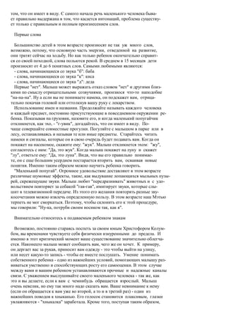 том, что он имеет в виду. С самого начала речь маленького человека быва-
ет правильно выдержана в том, что касается интонаций, проблема существу-
ет только с правильным и полным произнесением слов.

 Первые слова

  Большинство детей в этом возрасте произносят не так уж много слов,
возможно, потому, что основную часть энергии, отведенной на развитие,
они тратят сейчас на ходьбу. Но как только ребенок окончательно справит-
ся со своей походкой, слова польются рекой. В среднем в 15 месяцев дети
произносят от 4 до 6 понятных слов. Самыми любимыми являются:
  - слова, начинающиеся со звука "б": баба
  - слова, начинающиеся со звука "к": киса
  - слова, начинающиеся со звука "д": деда
  Первые "нет". Малыш может выражать отказ словом "нет" и другими близ-
кими по смыслу отрицательными созвучиями, произнося что-то наподобие
"на-на-на". Ну а если вы не понимаете намека, он подскажет вам, отрица-
тельно покачав головой или оттолкнув вашу руку с лекарством.
  Использование имен и названии. Продолжайте называть каждого человека
и каждый предмет, постоянно присутствующие в повседневном окружении ре-
бенка. Показывая на грузовик, назовите его, и когда маленький попугайчик
откликнется, как эхо, - "г-увик", догадайтесь, что он имеет в виду. По-
чаще совершайте совместные прогулки. Погуляйте с малышом в парке или в
лесу, останавливаясь и называя те или иные предметы. Старайтесь читать
намеки и сигналы, которые он в свою очередь будет подавать вам. Когда он
покажет на насекомое, скажите ему: "жук". Малыш откликнется эхом: "жу",
согласитесь с ним: "Да, это жук". Когда малыш покажет на луну и скажет
"лу", ответьте ему: "Да, это луна". Видя, что вы его правильно понимае-
те, он с еще большим усердием постарается вторить вам, осваивая новые
понятия. Именно таким образом можно научить ребенка говорить.
  "Маленький попугай". Огромное удовольствие доставляют в этом возрасте
различные шумовые эффекты, такие, как выдувание лопающихся мыльных пузы-
рей, скрежещущие звуки. Малыш любит "передразнивать" животных и с удо-
вольствием повторяет за собакой "гав-гав", имитирует звуки, которые слы-
шит в телевизионной передаче. Из этого его желания повторять разные зву-
косочетания можно извлечь определенную пользу. В этом возрасте наш Мэтью
терпеть не мог сморкаться. Поэтому, чтобы склонить его к этой процедуре,
мы говорили: "Ну-ка, потруби своим носиком так, как я".

 Внимательно относитесь к подаваемым ребенком знакам

  Возможно, постоянно стараясь поспеть за своим юным Христофором Колум-
бом, вы временами чувствуете себя физически изнуренными до предела. И
именно в этот критический момент ваше существование значительно облегча-
ется. Наконецто малыш может сообщить вам, чего же он хочет. К примеру,
он дергает вас за рукав, приносит вам одежду - это чтобы выйти на улицу,
или несет какую-то запись - чтобы ее вместе послушать. Умение понимать
собственного ребенка - одно из важнейших условий, помогающих малышу раз-
виваться умственно и способствующих росту его самооценки. В этом случае
между вами и вашим ребенком устанавливаются прочные и надежные каналы
связи. С уважением выслушивайте своего маленького человека - так же, как
это и вы делаете, если к вам с чемнибудь обращается взрослый. Малыш
очень невелик, но ему так много надо сказать вам. Ваше невнимание к нему
(если он обращается к вам уже во второй, а то и в третий раз) - один из
важнейших поводов к хныканью. Его голосок становится плаксивым, глазки
увлажняются - "хныкалка" заработала. Кроме того, поступая таким образом,
 