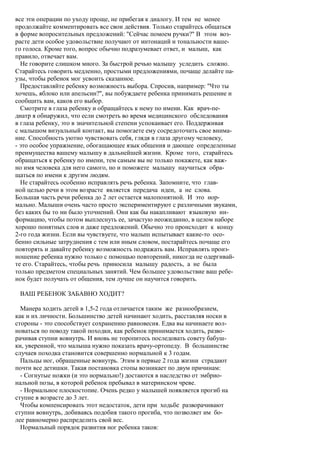все эти операции по уходу проще, не прибегая к диалогу. И тем не менее
продолжайте комментировать все свои действия. Только старайтесь общаться
в форме вопросительных предложений: "Сейчас помоем ручки?" В этом воз-
расте дети особое удовольствие получают от интонаций и тональности ваше-
го голоса. Кроме того, вопрос обычно подразумевает ответ, и малыш, как
правило, отвечает вам.
  Не говорите слишком много. За быстрой речью малышу уследить сложно.
Старайтесь говорить медленно, простыми предложениями, почаще делайте па-
узы, чтобы ребенок мог усвоить сказанное.
  Предоставляйте ребенку возможность выбора. Спросив, например: "Что ты
хочешь, яблоко или апельсин?", вы побуждаете ребенка принимать решение и
сообщить вам, каков его выбор.
  Смотрите в глаза ребенку и обращайтесь к нему по имени. Как врач-пе-
диатр я обнаружил, что если смотреть во время медицинского обследования
в глаза ребенку, это в значительной степени успокаивает его. Поддерживая
с малышом визуальный контакт, вы помогаете ему сосредоточить свое внима-
ние. Способность уютно чувствовать себя, глядя в глаза другому человеку,
- это особое упражнение, обогащающее язык общения и дающее определенные
преимущества вашему малышу в дальнейшей жизни. Кроме того, старайтесь
обращаться к ребенку по имени, тем самым вы не только покажете, как важ-
но имя человека для него самого, но и поможете малышу научиться обра-
щаться по имени к другим людям.
  Не старайтесь особенно исправлять речь ребенка. Запомните, что глав-
ной целью речи в этом возрасте является передача идеи, а не слова.
Большая часть речи ребенка до 2 лет остается малопонятной. И это нор-
мально. Малыши очень часто просто экспериментируют с различными звуками,
без каких бы то ни было уточнений. Они как бы накапливают языковую ин-
формацию, чтобы потом выплеснуть ее, зачастую неожиданно, в целом наборе
хорошо понятных слов и даже предложений. Обычно это происходит к концу
2-го года жизни. Если вы чувствуете, что малыш испытывает какие-то осо-
бенно сильные затруднения с тем или иным словом, постарайтесь почаще его
повторять и давайте ребенку возможность подражать вам. Исправлять произ-
ношение ребенка нужно только с помощью повторений, никогда не одергивай-
те его. Старайтесь, чтобы речь приносила малышу радость, а не была
только предметом специальных занятий. Чем большее удовольствие ваш ребе-
нок будет получать от общения, тем лучше он научится говорить.

 ВАШ РЕБЕНОК ЗАБАВНО ХОДИТ?

  Манера ходить детей в 1,5-2 года отличается таким же разнообразием,
как и их личности. Большинство детей начинают ходить, расставляя носки в
стороны - это способствует сохранению равновесия. Едва вы начинаете вол-
новаться по поводу такой походки, как ребенок принимается ходить, разво-
рачивая ступни вовнутрь. И вновь не торопитесь последовать совету бабуш-
ки, уверенной, что малыша нужно показать врачу-ортопеду. В большинстве
случаев походка становится совершенно нормальной к 3 годам.
  Пальцы ног, обращенные вовнутрь. Этим в первые 2 года жизни страдают
почти все детишки. Такая постановка стопы возникает по двум причинам:
  - Согнутые ножки (и это нормально!) достаются в наследство от эмбрио-
нальной позы, в которой ребенок пребывал в материнском чреве.
  - Нормальное плоскостопие. Очень редко у малышей появляется прогиб на
ступне в возрасте до 3 лет.
  Чтобы компенсировать этот недостаток, дети при ходьбе разворачивают
ступни вовнутрь, добиваясь подобия такого прогиба, что позволяет им бо-
лее равномерно распределить свой вес.
  Нормальный порядок развития ног ребенка таков:
 
