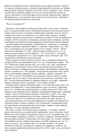 ребенок в овладении языком. Записывайте слова и фразы, которые произно-
сит малыш, указывая длину и сложность предложений и, конечно же, забавно
перепутанные длинные смешные слова. Еще более интересно вести запись
мыслей вашего ребенка, вернее, того, что он, как вам кажется, мог бы по-
думать, произнося ту или иную фразу или поступая определенным образом.
Возвращайтесь к этим записям, через несколько лет вы еще раз переживете
эти интереснейшие моменты его развития.

 "Как это называется?"

  Малыши в этом возрасте все больше отдают себе отчет в том, что каждая
вещь и каждый человек имеют собственное название и имя. Когда вы гуляете
вокруг дома или едете на машине, давайте всему названия. Если вы будете
называть все, мимо чего проезжаете, это, кроме всего прочего, поможет
удержать малыша в относительно спокойном состоянии. Слова выстраиваются
в памяти. Легче запоминать те предметы, которые имеют названия, поэтому
они быстрее откладываются в расширяющихся хранилищах памяти ребенка.
  Делайте выборочные проверки, чтобы выяснить, запоминает ли ребенок
названия домашних предметов. Время от времени спрашивайте его: "Что
это?", показывая на тот или иной предмет. Если малыш ответит: "Пино",
обязательно ободрите его: "Да!", чтобы похвалить ребенка за то, что он
отыскал нужное слово, а потом добавьте: "Это пи-а-ни-но!", показывая,
как правильно произносится это слово. Однако ваша интонация при этом
должна быть специфически выделительной.
  Игра в вопросы и ответы. Будьте готовы к тому, что ребенок обрушит на
вас бесконечно повторяющийся один и тот же излюбленный вопрос: "Что
это?" Поскольку теперь малыш знает, что у всего есть свои собственные
названия, он, естественно, хочет, чтобы эти названия ему кто-нибудь со-
общал. Заметив, что ребенок весьма настойчиво рассматривает какой-либо
предмет, назовите его: "Это коробка". Несколькими минутами позже верни-
тесь к этой коробке и проверьте память ребенка, спросив, указывая на
нее: "Что это такое?" Если ребенок сам указывает вам на какой-то новый
предмет, значит, он ждет, что вы поможете ему заполнить словесный про-
бел. Эта игра предусматривает и забавные вопросы, на которые гарантири-
рованы смешные ответы, на пример: "А что говорит собака?"
  Комментируйте занятия. Малыши узнают, что и действия имеют свои наз-
вания. Разговаривайте о таких повседневных делах, как мытье, переодева-
ние и еда. "А сейчас мы поднимем ручки, а теперь опустим их!" Дети этого
возраста легко справляются со словами, означающими направление движений
("вверх", "вниз") и простейшие действия ("выключи", "иди"). Им очень
нравятся фразы, призывающие к действию, например "Обними мамочку".
  Чтение по губам. В 2 года ребенок учится читать по губам. Как раз на
этой стадии развития, когда мы разговаривали со Стивеном в интимной обс-
тановке (голова к голове), я заметил, что он наблюдает за движением моих
губ практически на протяжении всего разговора, стараясь таким образом
трактовать те слова, которые я произношу.
  Не слово, так жест. Что можно сказать о ребенке, у которого хорошо
развит язык жестов, но который может произносить лишь несколько слов?
Обычно он издает какие-то хрюкающие звуки ("ух-ух"), показывая при этом
на что-нибудь, к примеру, на банку с печеньем. Спросите показывающего
вам пальчиком малыша: "Скажи маме, чего ты хочешь. Ты хочешь печенья?"
Если ребенок начнет утвердительно кивать головой, покажите ему, что по-
няли, и ответьте: "Да, я поняла тебя - ты хочешь печенья". Не давите
особенно на малыша, заставляя его говорить, но старайтесь, чтобы он по-
чаще слышал правильные названия предметов, чтобы ваши слова дополняли
жесты ребенка.
 