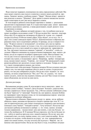 Правильные ассоциации

  Язык помогает выражать понимаемую им связь определенных действий. Ма-
лыш может схватить свое пальто и шапочку и начать махать ручкой на про-
щанье. Зазвенит звонок, и ребенок скажет: "Дверь". Малыш может принести
вам кошелек и сказать: "Денежки". Дети хранят в памяти множество ассоци-
аций и некоторые из них уже могут выразить словом.
  В этом возрасте ребенок сопоставляет картинки в книжке с реальными
предметами в окружающем мире. К 2 годам некоторые даже умеют правильно
различать мальчиков и девочек, а также распознавать людей разного пола
на картинках в книжке.
  Ошибки. Сколько забавных историй связано с тем, что ребенок иногда не
может подобрать подходящее слово! У Мэтью на руке был наклеен пластырь
(бэнд-эйд). В это время мы заговорили об обруче на голове его старшей
сестры (нэд-бэнд). И Мэтью назвал обруч "бэнд-эйдом", из-за того, что в
двух этих словах совпадали корни ("бэнд"). Идиоматические и образные вы-
ражения очень часто озадачивают ребенка. К примеру, когда я говорил Сти-
вену: "Я просто киплю от возмущения", он начинал дуть как на горячее.
  Нюансы. Малыши узнают не только о том, что у всех предметов есть свои
названия, но и что у всех вещей есть какие-то присущие им характеристи-
ки. Так, чай может оказаться слишком "горячим", а "коктейль" - очень хо-
лодным. Обратите внимание на сосредоточенное выражение лица вашего ре-
бенка, когда он старается подобрать правильное слово. Иногда бывает так,
что он уже готов его произнести, но тут соображает, что это не то слово,
которое ему нужно, и подыскивает другое. Например, пробуя температуру
воды, малыш может сказать: "Горячая... нет теплая!" На предыдущей стадии
развития ребенок мог различать только горячее и холодное. Теперь он зна-
ет о таком температурном нюансе, как теплое.
  Несоответствие темы разговора. Однажды вечером Мэтью услышал наш раз-
говор о том, что нам надо пораньше уйти из дома по делам, и в результате
решил, что мы уже собираемся уходить. Когда мы стали надевать на него
пижаму, он начал сопротивляться: "Нет, нет!" Раз он слышал, что всем
нужно уходить, зачем же ему надевать пижаму для сна? Как только он понял
наши объяснения, все встало на свои места.

 Детские разговоры

  Вызывающие интерес слова. В этом возрасте могут наскучить давно из-
вестные слова ("собака", "кошка"). Дети получают большое удовольствие,
пытаясь справиться с более трудными. Так, у Мэтью самыми любимыми слова-
ми были "вертолет" и "динозавр". Конечно же, как правило, малыши безбож-
но перевирают такие трудные слова, но эти исковерканные версии зачастую
оказываются особенно забавными.
  Предпочтение в общении. Практически уходит то время, когда ребенок
общался с вами, указывая на предметы и людей и хрюкая при этом. К 2 го-
дам он практически весь день может изъясняться и выражать свои желания с
помощью слов ("выйди", "поиграй в мячик", "хочу печенья"). Когда вы пре-
доставляете ребенку возможность выбора - а это очень ценное познава-
тельное упражнение, - малыш может дать вам понять, с кем ему больше хо-
телось бы пообщаться. В 18 месяцев Мэтью спросили, чего бы он больше хо-
тел - пойти со мной на прогулку или с мамой в ванную. Он не мог дать мне
словесный ответ, но очень хорошо понял, что у него имеется выбор. Когда
я поднял его на руки, чтобы вынести на улицу, он стал выворачиваться,
давая тем самым понять, что ему хотелось бы остаться с Мартой; так он
выказал свое предпочтение. Когда же ему было 2 года, в подобных ситуаци-
 