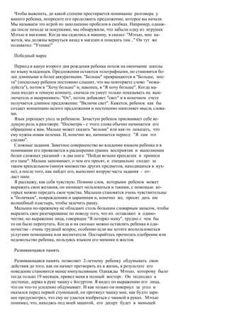 Чтобы выяснить, до какой степени простирается понимание разговора у
вашего ребенка, попросите его продолжить предложение, которое вы начали.
Мы называем это игрой по заполнению пробелов в скобках. Например, однаж-
ды после похода за покупками, мы обнаружили, что забыли одну из игрушек
Мэтью в магазине. Когда мы садились в машину, я сказал: "Мэтью, мне ка-
жется, мы должны вернуться назад в магазин и поискать там..." Он тут же
подхватил: "Утенка!"

 Победный марш

  Период в канун второго дня рождения ребенка похож на окончание школы
по языку младенцев. Предложения остаются телеграфными, но становятся бо-
лее длинными и более аккуратными. "Больше" превращаются в "Больше, пос-
та" (поскольку ребенок постоянно слышит, что вы повторяете слово "пожа-
луйста"), потом в "Хочу больше" и, наконец, в "Я хочу больше". Когда ма-
лыш входит в темную комнату, сначала он умеет только показывать на вык-
лючатель и выкрикивать: "Ох", потом добавляет "свет" и в конечном счете
получается длинное предложение: "Включи свет". Кажется, ребенок как бы
создает концепцию целого предложения и постепенно наполняет мысль слова-
ми.
  Язык упрощает уход за ребенком. Зачастую ребенок присваивает себе ве-
дущую роль в разговоре. "Посмотри - с этого слова обычно начинается его
обращение к вам. Малыш может сказать "возьми" или как-то показать, что
ему нужна новая пеленка. И, конечно же, начинается период: "Я сам это
сделаю".
  Сложные задания. Заметное совершенство во владении языком ребенка и в
понимании его проявляется в расширении границ восприятия и выполнении
более сложных указаний - в два шага: "Пойди возьми кренделек и принеси
его папе". Малыш запоминает, о чем его просят, и специально сходит за
таким крендельком (минуя множество других предметов, находящихся в кух-
не), а после того, как найдет его, выполнит вторую часть задания - от-
даст папе.
  Я расскажу, как себя чувствую. Помимо слов, которыми ребенок может
выражать свои желания, он начинает пользоваться и такими, с помощью ко-
торых можно передать свои чувства. Малыши становятся очень чувствительны
к "болячкам", повреждениям и царапинам и, конечно же, просят дать им
волшебный пластырь, чтобы залечить ранку.
  Малыши по-прежнему не обладают столь большим словарным запасом, чтобы
выразить свое разочарование по поводу того, что их оставляют в одино-
честве, но выражение лица, говорящее "Я потерял маму", трудно с чем бы
то ни было перепутать. Когда и на сколько можно оставлять ребенка в оди-
ночестве - очень трудный вопрос, особенно если вы хотите воспользоваться
услугами помощника или воспитателя. Постарайтесь прочитать одобрение или
недовольство ребенка, пользуясь языком его мимики и жестов.

 Развивающаяся память

  Развивающаяся память позволяет 2-летнему ребенку обдумывать свои
действия до того, как он начнет претворять их в жизнь, в результате его
поведение становится менее импульсивным. Однажды Мэтью, которому было
тогда только 19 месяцев, привел меня в полный восторг. Он подходил к
лестнице, держа в руке чашку с йогуртом. Я видел по выражению его лица,
что он что-то усиленно обдумывает. И как только он повернул за угол и
оказался перед первой ступенькой, он протянул чашку мне, как будто зара-
нее предусмотрел, что ему не удастся взобраться с чашкой в руках. Мэтью
понимал, что, находясь под моей защитой, его десерт будет в меньшей
 
