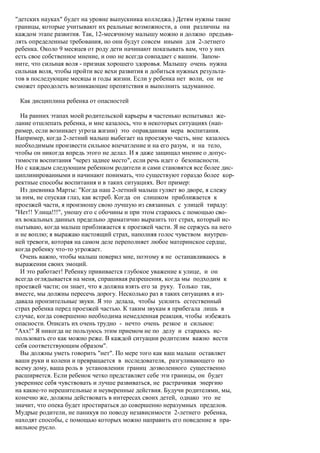 "детских науках" будет на уровне выпускника колледжа.) Детям нужны такие
границы, которые учитывают их реальные возможности, а они различны на
каждом этапе развития. Так, 12-месячному малышу можно и должно предъяв-
лять определенные требования, но они будут совсем иными для 2-летнего
ребенка. Около 9 месяцев от роду дети начинают показывать вам, что у них
есть свое собственное мнение, и оно не всегда совпадает с вашим. Запом-
ните, что сильная воля - признак хорошего здоровья. Малышу очень нужна
сильная воля, чтобы пройти все вехи развития и добиться нужных результа-
тов в последующие месяцы и годы жизни. Если у ребенка нет воли, он не
сможет преодолеть возникающие препятствия и выполнить задуманное.

 Как дисциплина ребенка от опасностей

  На ранних этапах моей родительской карьеры я частенько испытывал же-
лание отшлепать ребенка, и мне казалось, что в некоторых ситуациях (нап-
ример, если возникает угроза жизни) это оправданная мера воспитания.
Например, когда 2-летний малыш выбегает на проезжую часть, мне казалось
необходимым произвести сильное впечатление и на его разум, и на тело,
чтобы он никогда впредь этого не делал. И я даже защищал мнение о допус-
тимости воспитания "через заднее место", если речь идет о безопасности.
Но с каждым следующим ребенком родители и сами становятся все более дис-
циплинированными и начинают понимать, что существуют гораздо более кор-
ректные способы воспитания и в таких ситуациях. Вот пример:
  Из дневника Марты: "Когда наш 2-летний малыш гуляет во дворе, я слежу
за ним, не спуская глаз, как ястреб. Когда он слишком приближается к
проезжей части, я произношу свою лучшую из связанных с улицей тираду:
"Нет!! Улица!!!", уношу его с обочины и при этом стараюсь с помощью сво-
их вокальных данных предельно драматично выразить тот страх, который ис-
пытываю, когда малыш приближается к проезжей части. Я не сержусь на него
и не воплю; я выражаю настоящий страх, наполняя голос чувством внутрен-
ней тревоги, которая на самом деле переполняет любое материнское сердце,
когда ребенку что-то угрожает.
  Очень важно, чтобы малыш поверил мне, поэтому я не останавливаюсь в
выражении своих эмоций.
  И это работает! Ребенку прививается глубокое уважение к улице, и он
всегда оглядывается на меня, спрашивая разрешения, когда мы подходим к
проезжей части; он знает, что я должна взять его за руку. Только так,
вместе, мы должны пересечь дорогу. Несколько раз в таких ситуациях я из-
давала пронзительные звуки. Я это делала, чтобы усилить естественный
страх ребенка перед проезжей частью. К таким звукам я прибегала лишь в
случае, когда совершенно необходима немедленная реакция, чтобы избежать
опасности. Описать их очень трудно - нечто очень резкое и сильное:
"Ахх!" Я никогда не пользуюсь этим приемом не по делу и стараюсь ис-
пользовать его как можно реже. В каждой ситуации родителям важно вести
себя соответствующим образом".
  Вы должны уметь говорить "нет". По мере того как ваш малыш оставляет
ваши руки и колени и превращается в исследователя, разгуливающего по
всему дому, ваша роль в установлении границ дозволенного существенно
расширяется. Если ребенок четко представляет себе эти границы, он будет
увереннее себя чувствовать и лучше развиваться, не растрачивая энергию
на какие-то нерешительные и неуверенные действия. Будучи родителями, мы,
конечно же, должны действовать в интересах своих детей, однако это не
значит, что опека будет простираться до совершенно неразумных пределов.
Мудрые родители, не паникуя по поводу независимости 2-летнего ребенка,
находят способы, с помощью которых можно направить его поведение в пра-
вильное русло.
 