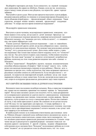 Подбирайте партнеров для игры. Если совместить на игровой площадке
двух агрессоров, без драки не обойтись. Однако, если уж так получилось,
сядьте между этими детьми и они убедятся, что играть без драки гораздо
забавнее.
  Выступайте в роли судьи. Иногда вам придется выступать в роли рефери,
раздавая каждому ребенку по игрушке и устанавливая время обладания ею, а
затем объявляя второй раунд - предполагающий обмен игрушками. Такая
стратегия, которую можно назвать меновой, предполагает следующее
действие: "А теперь настало время поменяться игрушками".

 Моделируйте правильное поведение.

  Выступать в роли человека, моделирующего правильное поведение, осо-
бенно важно в том случае, когда один из детей начинает бросаться ка-
ким-то потенциально опасным предметом, например металлической машинкой.
Объясните малышу, что "машинка для того, чтобы ее катать", - и покажите
ему, как нужно обращаться с ней.
  Умение делиться. Проблема делиться игрушками - одна из важнейших.
Попросите родителей других детей, когда они собираются к вам с визитом,
захватить из дома несколько игрушек. Это поможет вам использовать вечную
"истину", что у соседа всегда все лучше. Дети очень любят играть с чужи-
ми игрушками. Как только ваш малыш схватит игрушку гостя, тот "отомстит"
ему тем же. Так дети учатся отдавать одну игрушку, чтобы взамен получить
другую. Но пока такая "дележка" не является естественной потребностью
ребенка, поскольку на этом этапе развития владение чем-либо означает и
обладание.
  Не быть "захватчиком". Попробуйте научить малыша незахватническим
способам обмена игрушки. (Говорите: "Дай это маме" вместо того, чтобы
резко или насильно выхватывать игрушку из рук ребенка.) Многие дети в
принципе не против того, чтобы поделиться, они лишь возражают против аг-
рессивных способов захвата их собственности. Если они расстаются с иг-
рушкой, это кажется им невозвратной потерей, особенно когда они видят
выражение победы в глазах захватчика. Если же, несмотря на все ваши уси-
лия, ссора из-за игрушек продолжается, разъедините двух таких игроков.

 РЕГУЛИРУЙТЕ ВСПЫШКИ ГНЕВА И ДУРНОГО НАСТРОЕНИЯ

  Вспомните свою последнюю подобную вспышку. Ведь и взрослые подвержены
им, однако мы их извиняем, принимая эти гневные взрывы за "выпускание
паров". Когда наше желание сделать или получить что-то, наше раздражение
из-за неправильного решения не удается свести к равнодушному пожиманию
плечами, мы проявляем свои эмоции, топая ногами, хлопая дверьми, бросая
предметы, стуча кулаком по столу и запальчиво крича. Потом нам становит-
ся легче, и мы снова приступаем к делам. Не слишком ли по-детски получа-
ется? Но ведь это так характерно для взрослых. А теперь прибавьте к та-
кому совершенно нормальному поведению эмоционального человека неустояв-
шиеся и часто противоречивые ощущения 2-летнего малыша, и вы лучше пой-
мете природу и его вспышек гнева.
  В наибольшей степени за их появление ответственны два основных нача-
ла. Ребенок обладает огромной силы любопытством и желанием все делать и
во всем участвовать самостоятельно, однако очень часто оказывается, что
его желания существенно превосходят реальные возможности. Сильное огор-
чение как раз и реализуется в здоровой разрядке - вспышке гнева или по-
явлении дурного настроения. С другой стороны, недавно обнаруженная
собственная сила и желание быть "большим" подталкивают ребенка на те или
иные "подвиги", но тут раздается голос (и обиднее всего, что это голос
 