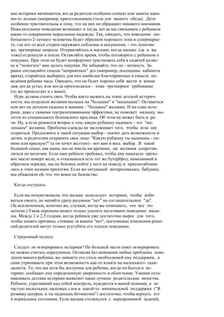 кие истерики начинаются, когда родители особенно спешат или заняты каки-
ми-то делами (например, приготовлением стола для званого обеда). Дети
особенно чувствительны к тому, что на них не обращают никакого внимания.
Нежелательное поведение возникает и тогда, когда мы связываем с ребенком
какие-то совершенно нереальные надежды. Так, ожидать, что поведение лю-
бопытного 2-летнего человечка будет образцом хорошего тона в супермарке-
те, где его со всех сторон окружают соблазны и искушения, - это, конечно
же, чрезмерные запросы. Отправляйтесь в магазин, когда малыш (да и вы
тоже) отдохнули и поели. Оставляйте время, чтобы поговорить с ребенком о
покупках. При этом он будет комфортнее чувствовать себя в сидячей коляс-
ке и "помогать" вам делать покупки. Не забывайте, что он - личность. За-
ранее составляйте список "неприятных" дел (например, посещение кабинета
врача), старайтесь выбирать для них наиболее благоприятные в смысле по-
ведения ребенка часы. Ожидать, что он будет хорошо себя вести в конце
дня, когда устал, или когда проголодался - тоже чрезмерное требование
(то же происходит и с вами).
  Игра должна стоить свеч. Чтобы както выжить на этапе детской истерич-
ности, мы поделили желания малыша на "большие" и "маленькие". Оставаться
или нет на детском сиденье в машине - "большое" желание. И ни одна исте-
рика, даже с самыми театрализованными эффектами, не поможет малышу вы-
лезти из специального безопасного креслица. Об этом не может быть и ре-
чи. Ну, а если решается вопрос о том, какую рубашку надевать - это "ма-
ленькое" желание. Проблема одежды не заслуживает того, чтобы изза нее
ссориться. Предложить в такой ситуации выбор - значит дать возможность и
детям, и родителям сохранить свое лицо: "Какую рубашку ты наденешь - си-
нюю или красную?" (а он хочет желтую) - вот вам и весь выбор. В такой
большой семье, как наша, мы не имели ни времени, ни желания сопротив-
ляться по мелочам. Если наш ребенок требовал, чтобы ему намазали орехо-
вое масло поверх желе, и отказывался есть тот же бутерброд, намазанный в
обратном порядке, мы не боялись пойти у него на поводу и приспосаблива-
лись к этим мелким прихотям. Если же ситуацией интересовалась бабушка,
мы объясняли ей, что это вовсе не баловство.

 Когда отступать

  Если вы почувствовали, что малыш использует истерики, чтобы доби-
ваться своего, не меняйте сразу разумное "нет" на соглашательское "да".
(За исключением, конечно же, случаев, когда вы понимаете, что все это
мелочи.) Такая перемена может только усилить негативное поведение малы-
ша. Между 2 и 2,5 годами, когда ребенок уже достаточно вырос для того,
чтобы понять причины, стоящие за вашим "нет", постоянные изменения реше-
ний родителей могут только усугубить его плохое поведение.

 Страусиный подход

  Следует ли игнорировать истерики? По большей части совет игнорировать
их можно считать неразумным. Оставляя без внимания любые проблемы пове-
дения вашего ребенка, вы лишаете его столь необходимой ему поддержки, а
сами утрачиваете при этом возможность как-то влиять на маленького скан-
далиста. То, что вы хотя бы доступны для ребенка, когда он бьется в ис-
терике, сообщает ему определенную уверенность и облегчение. Умение оста-
навливать детские истерики выявляет наши лучшие родительские качества.
Ребенок, утративший над собой контроль, нуждается в вашей помощи, и за-
частую нескольких ласковых слов и какой-то минимальной поддержки ("Я
развяжу шнурки, и ты наденешь ботиночки") достаточно, чтобы вернуть его
в нормальное состояние. Если малыш столкнулся с неразрешимой задачей,
 
