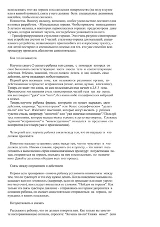 использовать этот же горшок и на скользких поверхностях (на полу в кухне
или в ванной комнате), снизу у него должны быть специальные резиновые
наклейки, чтобы он не скользил.
  Новшества. Вашему малышу, возможно, особое удовольствие доставит одна
из новых разработок. - Музыкальные горшки. Чтобы привлечь непоседливого
2-летнего малыша, в некоторых первоклассных горшках предусмотрена даже
музыка, которая начинает звучать, когда ребенок усаживается на него.
  - Трансформирующиеся стульчики-горшки. Эти очень разумно смонтирован-
ные устройства состоят из 3 частей: стульчика-горшка для малышей; специ-
ального устройства, позволяющего приспособить его к взрослому туалету, -
для детей постарше; и специального сиденья для тех, кто уже способен всю
процедуру проводить абсолютно самостоятельно.

 Как это называется

  Научите своего 2-летнего ребенка тем словам, с помощью которых он
смог бы назвать соответствующие части своего тела и соответствующие
действия. Ребенок, знающий, что он должен делать и как назвать само
действие, легче овладевает любым навыком.
  Первый урок посвящен тому, как называются различные органы, за-
действованные в процессе испражнения (пенис, яички, вульва, влагалище).
Теперь он знает эти слова, но сам пользоваться ими начнет в 2,5-3 года.
Произносите эти названия столь таинственных частей тела так же легко,
как вы говорите "рука" или "нога", без каких-либо специфических вибраций
в голосе.
  Теперь научите ребенка фразам, которыми он может выражать свои
действия, например: "идти на горшок" или более специфическим "делать
пи-пи" или "а-а". Избегайте замечаний, которые могут вызвать у ребенка
чувство стыда, например: "вонючий" или "уже испачкал штанишки"? Пользуй-
тесь понятиями, которые малыш может усвоить и легко выговорить. Сложные
термины "испражнение" и "мочеиспускание" находятся за пределами его
восприятия (не говоря уже о произношении).

  Четвертый шаг: научите ребенка связи между тем, что он ощущает и что
должно произойти

  Помогите малышу установить связь между тем, что он чувствует и что
должен делать. Иными словами, приучить его к туалету, - это значит под-
готовить к выполнению серии взаимосвязанных процедур: почувствовав по-
зыв, отправиться на горшок, посидеть на нем и использовать по назначе-
нию. Давайте детальнее обсудим весь этот процесс.

 Связь между ощущением и действием

  Первая цель тренировки - помочь ребенку установить взаимосвязь между
тем, что он чувствует и что ему нужно делать. Когда поведение малыша по-
казывает вам его готовность (например, если он приседает или ищет укром-
ное местечко), вам следует вмешаться со словами: "Пойдем на горшок". Как
только эта связь чувствую давление - отправляюсь на горшок укоренится в
сознании ребенка, он сможет самостоятельно отправляться на горшок, не
нуждаясь в ваших подсказках.

 Почувствовать и сказать

  Расскажите ребенку, что он должен говорить вам. Как только вы замети-
те настораживающие сигналы, спросите: "Хочешь пи-пи? Скажи маме!" (или
 