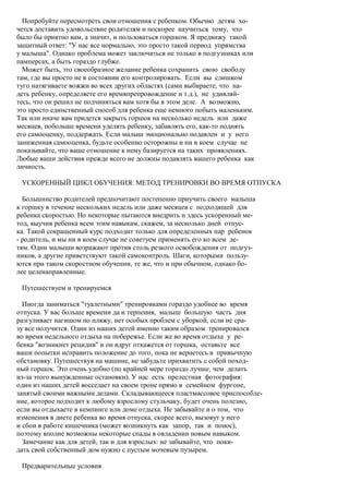 Попробуйте пересмотреть свои отношения с ребенком. Обычно детям хо-
чется доставить удовольствие родителям и поскорее научиться тому, что
было бы приятно вам, а значит, и пользоваться горшком. Я предвижу такой
защитный ответ: "У нас все нормально, это просто такой период упрямства
у малыша". Однако проблема может заключаться не только в подгузниках или
памперсах, а быть гораздо глубже.
  Может быть, это своеобразное желание ребенка сохранить свою свободу
там, где вы просто не в состоянии его контролировать. Если вы слишком
туго натягиваете вожжи во всех других областях (сами выбираете, что на-
деть ребенку, определяете его времяпрепровождение и т.д.), не удивляй-
тесь, что он решил не подчиняться вам хотя бы в этом деле. А возможно,
это просто единственный способ для ребенка еще немного побыть маленьким.
Так или иначе вам придется закрыть горшок на несколько недель или даже
месяцев, побольше времени уделять ребенку, забавлять его, как-то поднять
его самооценку, поддержать. Если малыш эмоционально подавлен и у него
заниженная самооценка, будьте особенно осторожны и ни в коем случае не
показывайте, что ваше отношение к нему базируется на таких проявлениях.
Любые ваши действия прежде всего не должны подавлять вашего ребенка как
личность.

 УСКОРЕННЫЙ ЦИКЛ ОБУЧЕНИЯ: МЕТОД ТРЕНИРОВКИ ВО ВРЕМЯ ОТПУСКА

  Большинство родителей предпочитают постепенно приучить своего малыша
к горшку в течение нескольких недель или даже месяцев с подходящей для
ребенка скоростью. Но некоторые пытаются внедрить и здесь ускоренный ме-
тод, выучив ребенка всем этим навыкам, скажем, за несколько дней отпус-
ка. Такой сокращенный курс подходит только для определенных пар ребенок
- родитель, и мы ни в коем случае не советуем применять его ко всем де-
тям. Одни малыши возражают против столь резкого освобождения от подгуз-
ников, а другие приветствуют такой самоконтроль. Шаги, которыми пользу-
ются при таком скоростном обучении, те же, что и при обычном, однако бо-
лее целенаправленные.

 Путешествуем и тренируемся

  Иногда заниматься "туалетными" тренировками гораздо удобнее во время
отпуска. У вас больше времени да и терпения, малыш большую часть дня
разгуливает нагишом по пляжу, нет особых проблем с уборкой, если не сра-
зу все получится. Один из наших детей именно таким образом тренировался
во время недельного отдыха на побережье. Если же во время отдыха у ре-
бенка "возникнет рецидив" и он вдруг откажется от горшка, оставьте все
ваши попытки исправить положение до того, пока не вернетесь в привычную
обстановку. Путешествуя на машине, не забудьте прихватить с собой поход-
ный горшок. Это очень удобно (по крайней мере гораздо лучше, чем делать
из-за этого вынужденные остановки). У нас есть прелестная фотография:
один из наших детей восседает на своем троне прямо в семейном фургоне,
занятый своими важными делами. Складывающееся пластмассовое приспособле-
ние, которое подходит к любому взрослому стульчаку, будет очень полезно,
если вы отдыхаете в кемпинге или доме отдыха. Не забывайте и о том, что
изменения в диете ребенка во время отпуска, скорее всего, вызовут у него
и сбои в работе кишечника (может возникнуть как запор, так и понос),
поэтому вполне возможны некоторые спады в овладении новым навыком.
  Замечание как для детей, так и для взрослых: не забывайте, что поки-
дать свой собственный дом нужно с пустым мочевым пузырем.

 Предварительные условия
 