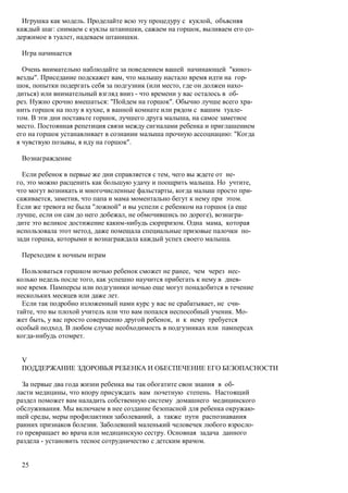 Игрушка как модель. Проделайте всю эту процедуру с куклой, объясняя
каждый шаг: снимаем с куклы штанишки, сажаем на горшок, выливаем его со-
держимое в туалет, надеваем штанишки.

 Игра начинается

  Очень внимательно наблюдайте за поведением вашей начинающей "киноз-
везды". Приседание подскажет вам, что малышу настало время идти на гор-
шок, попытки подергать себя за подгузник (или место, где он должен нахо-
диться) или внимательный взгляд вниз - что времени у вас осталось в об-
рез. Нужно срочно вмешаться: "Пойдем на горшок". Обычно лучше всего хра-
нить горшок на полу в кухне, в ванной комнате или рядом с вашим туале-
том. В эти дни поставьте горшок, лучшего друга малыша, на самое заметное
место. Постоянная репетиция связи между сигналами ребенка и приглашением
его на горшок устанавливает в сознании малыша прочную ассоциацию: "Когда
я чувствую позывы, я иду на горшок".

 Вознаграждение

  Если ребенок в первые же дни справляется с тем, чего вы ждете от не-
го, это можно расценить как большую удачу и поощрить малыша. Но учтите,
что могут возникать и многочисленные фальстарты, когда малыш просто при-
саживается, заметив, что папа и мама моментально бегут к нему при этом.
Если же тревога не была "ложной" и вы успели с ребенком на горшок (а еще
лучше, если он сам до него добежал, не обмочившись по дороге), вознагра-
дите это великое достижение каким-нибудь сюрпризом. Одна мама, которая
использовала этот метод, даже помещала специальные призовые палочки по-
зади горшка, которыми и вознаграждала каждый успех своего малыша.

 Переходим к ночным играм

  Пользоваться горшком ночью ребенок сможет не ранее, чем через нес-
колько недель после того, как успешно научится прибегать к нему в днев-
ное время. Памперсы или подгузники ночью еще могут понадобится в течение
нескольких месяцев или даже лет.
  Если так подробно изложенный нами курс у вас не срабатывает, не счи-
тайте, что вы плохой учитель или что вам попался неспособный ученик. Мо-
жет быть, у вас просто совершенно другой ребенок, и к нему требуется
особый подход. В любом случае необходимость в подгузниках или памперсах
когда-нибудь отомрет.


 V
 ПОДДЕРЖАНИЕ ЗДОРОВЬЯ РЕБЕНКА И ОБЕСПЕЧЕНИЕ ЕГО БЕЗОПАСНОСТИ

  За первые два года жизни ребенка вы так обогатите свои знания в об-
ласти медицины, что впору присуждать вам почетную степень. Настоящий
раздел поможет вам наладить собственную систему домашнего медицинского
обслуживания. Мы включаем в нее создание безопасной для ребенка окружаю-
щей среды, меры профилактики заболеваний, а также пути распознавания
ранних признаков болезни. Заболевший маленький человечек любого взросло-
го превращает во врача или медицинскую сестру. Основная задача данного
раздела - установить тесное сотрудничество с детским врачом.


 25
 