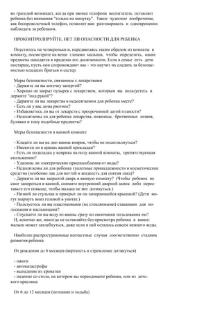 во трагедий возникает, когда при звонке телефона воспитатель оставляет
ребенка без внимания "только на минутку". Такое чудесное изобретение,
как беспроволочный телефон, позволит вам разговаривать и одновременно
наблюдать за ребенком.

 ПРОКОНТРОЛИРУЙТЕ, НЕТ ЛИ ОПАСНОСТИ ДЛЯ РЕБЕНКА

  Опуститесь на четвереньки и, передвигаясь таким образом из комнаты в
комнату, посмотрите на вещи глазами малыша, чтобы определить, какие
предметы находятся в пределах его досягаемости. Если в семье есть дети
постарше, пусть они сопровождают вас - это научит их следить за безопас-
ностью младших братьев и сестер.

  Меры безопасности, связанные с лекарствами
  - Держите ли вы аптечку запертой?
  - Хорошо ли закрыт пузырек с лекарством, которым вы пользуетесь и
держите "под рукой"?
  - Держите ли вы лекарства в недосягаемом для ребенка месте?
  - Есть ли у вас дома рвотное?
  - Избавляетесь ли вы от лекарств с просроченной датой годности?
  - Недосягаемы ли для ребенка лекарства, ножницы, бритвенные лезвия,
булавки и тому подобные предметы?

 Меры безопасности в ванной комнате

  - Кладете ли вы на дно ванны коврик, чтобы не поскользнуться?
  - Имеются ли в кранах ванной прокладки?
  - Есть ли подкладка у коврика на полу ванной комнаты, препятствующая
скольжению?
  - Удалены ли электрические приспособления от воды?
  - Недосягаемы ли для ребенка туалетные принадлежности и косметические
средства (особенно лак для ногтей и жидкость для снятия лака)?
  - Держите ли вы закрытой дверь в ванную комнату? (Чтобы ребенок не
смог запереться в ванной, снимите внутренний дверной замок либо перес-
тавьте его повыше, чтобы малыш не мог дотянуться.)
  - Низкий ли стульчак и прикрыт ли он запирающейся крышкой? (Дети мо-
гут нырнуть вниз головой в унитаз.)
  - Пользуетесь ли вы пластиковыми (не стеклянными) стаканами для по-
лоскания и мыльницами?
  - Спускаете ли вы воду из ванны сразу по окончании пользования ею?
  И, конечно же, никогда не оставляйте без присмотра ребенка в ванне:
малыш может захлебнуться, даже если в ней осталось совсем немного воды.

  Наиболее распространенные несчастные случаи соответственно стадиям
развития ребенка

 От рождения до 6 месяцев (верткость и стремление дотянуться)

  - ожоги
  - автокатастрофы
  - выпадение из кроватки
  - падение со стола, на котором вы переодеваете ребенка, или из детс-
кого креслица

 От 6 до 12 месяцев (ползание и ходьба)
 
