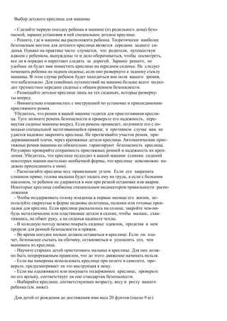 Выбор детского креслица для машины

  - Сделайте первую поездку ребенка в машине (из родильного дома) безо-
пасной, заранее установив в ней специальное детское креслице.
  - Решите, где в машине вы расположите ребенка. Теоретически наиболее
безопасным местом для детского креслица является середина заднего си-
денья. Однако на практике часто случается, что родители, путешествуя
вдвоем с ребенком, вынуждены то и дело оборачиваться, чтобы посмотреть,
все ли в порядке и перестают следить за дорогой. Заранее решите, не
удобнее ли будет вам поместить креслице на переднем сиденье. Не следует
помещать ребенка на заднем сиденье, если оно развернуто к заднему стеклу
машины. В этом случае ребенок будет находиться вне поля вашего зрения,
что небезопасно. Для семейных путешествий на машине больше всего подхо-
дит трехместное переднее сиденье с общим ремнем безопасности.
  - Размещайте детское креслице лишь на тех сиденьях, которые разверну-
ты вперед.
  - Внимательно ознакомьтесь с инструкцией по установке и присоединению
пристяжного ремня.
  Убедитесь, что ремни в вашей машине годятся для пристегивания кресли-
ца. Туго затяните ремень безопасности и проверьте его надежность, пере-
местив сиденье машины вперед. Если ремень провисает, подтяните его с по-
мощью специальной застегивающейся пряжки; в противном случае вам не
удастся надежно закрепить креслице. Не протягивайте участок ремня, при-
держивающий плечи, через крепяжные детали креслица. Автоматические прис-
тяжные ремни машины не обязательно гарантируют безопасность креслица.
Регулярно проверяйте сохранность пристяжных ремней и надежность их креп-
ления. Убедитесь, что креслице подходит к вашей машине (спинки сидений
некоторых машин настолько необычной формы, что креслице невозможно на-
дежно присоединить к ним).
  - Располагайте креслице под правильным углом. Если его закрепить
слишком прямо, голова малыша будет падать ему на грудь, а если с большим
наклоном, то ребенок не удержится в нем при резкой остановке или аварии.
Некоторые креслица снабжены специальным индикатором правильности распо-
ложения.
  - Чтобы поддерживать голову младенца в первые месяцы его жизни, ис-
пользуйте свернутые в форме подковы полотенца, пеленки или готовые прок-
ладки для креслиц. Если креслице раскалилось на солнце, закройте чем-ни-
будь металлические или пластиковые детали в салоне, чтобы малыш, схва-
тившись, не обжег руку, а на сиденья наденьте чехлы.
  - В холодную погоду можно покрыть сиденье одеялом, проделав в нем
прорези для ремней безопасности и пряжек.
  - Во время поездки малыш должен оставаться в креслице. Если он пла-
чет, безопаснее съехать на обочину, остановиться и успокоить его, чем
вынимать из креслица.
  - Научите старших детей пристегивать малыша в креслице. Для них долж-
но быть непререкаемым правилом, что до этого движение начинать нельзя.
  - Если вы намерены использовать креслице при полете в самолете, про-
верьте, предусматривает ли это инструкция к нему.
  - Если вы одалживаете или покупаете подержанное креслице, проверьте
по его ярлыку, соответствует ли оно стандартам безопасности.
  - Выбирайте креслице, соответствующее возрасту, весу и росту вашего
ребенка (см. ниже).

 Для детей от рождения до достижения ими веса 20 фунтов (около 9 кг)
 