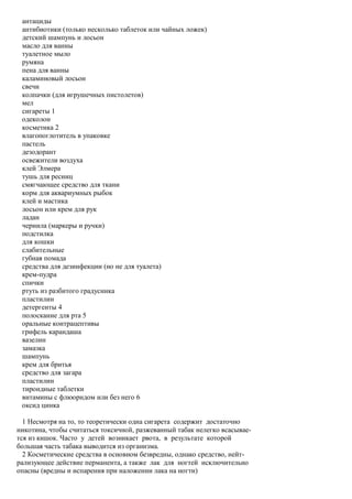 антациды
 антибиотики (только несколько таблеток или чайных ложек)
 детский шампунь и лосьон
 масло для ванны
 туалетное мыло
 румяна
 пена для ванны
 каламиновый лосьон
 свечи
 колпачки (для игрушечных пистолетов)
 мел
 сигареты 1
 одеколон
 косметика 2
 влагопоглотитель в упаковке
 пастель
 дезодорант
 освежители воздуха
 клей Элмера
 тушь для ресниц
 смягчающее средство для ткани
 корм для аквариумных рыбок
 клей и мастика
 лосьон или крем для рук
 ладан
 чернила (маркеры и ручки)
 подстилка
 для кошки
 слабительные
 губная помада
 средства для дезинфекции (но не для туалета)
 крем-пудра
 спички
 ртуть из разбитого градусника
 пластилин
 детергенты 4
 полоскание для рта 5
 оральные контрацептивы
 грифель карандаша
 вазелин
 замазка
 шампунь
 крем для бритья
 средство для загара
 пластилин
 тироидные таблетки
 витамины с флюоридом или без него 6
 оксид цинка

  1 Несмотря на то, то теоретически одна сигарета содержит достаточно
никотина, чтобы считаться токсичной, разжеванный табак нелегко всасывае-
тся из кишок. Часто у детей возникает рвота, в результате которой
большая часть табака выводится из организма.
  2 Косметические средства в основном безвредны, однако средство, нейт-
рализующее действие перманента, а также лак для ногтей исключительно
опасны (вредны и испарения при наложении лака на ногти)
 