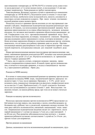 щая повышение температуры до 102°Ф (38,9°С) в течение суток; кожа в мес-
те укола распухает; в 1-е сутки малыш плачет, в последующие 1-2 дня про-
должает капризничать. Такая реакция не требует вызова врача.
  Тяжелая реакция. Возникает в редких случаях и проявляется в повышении
температуры до 105°Ф (40,6°С), безутешном плаче в течение 3 ч после при-
вивки или более, необычном плаче на высокой ноте, вялости, сонливости; в
некоторых случаях появляются судороги. При таком течении поствакцио-
нальной реакции нужно вызвать врача.
  Поскольку польза от прививки против коклюша до сих пор превышает свя-
занный с ней риск. Американская педиатрическая академия рекомендует про-
водить ее. В странах, где использование противококлюшевой вакцины было
временно приостановлено из-за страха общественности, возникали вспышки
коклюша, что заставило восстановить прежнюю обязательную вакцинацию де-
тей. Утверждения о том, что с противококлюшевой прививкой могут быть
связаны мозговые нарушения, на поверку оказываются ложными. Например,
при расследовании одного нашумевшего случая, в котором возникшие у ре-
бенка мозговые нарушения объявили следствием вакцинации против коклюша,
выяснилось, что на самом деле ребенку прививки даже не делали. Противо-
коклюшевую вакцину рассматривали и как одну из вероятных причин младен-
ческой смертности, хотя реальных поводов для опасений подобного рода
нет.
  Новая противококлюшевая вакцина (ацеллюлярная противококлюшевая вак-
цина), заменившая прежнюю комплексную ВРТ, вызывает еще меньше реакций и
применяется для детей 1,5 и 5 лет. Изучается возможность ее применения
вместо 3 первых прививок ОРТ.
  * Здесь, как и в других случаях, сохранено название вакцины, приве-
денное в американском издании книги. В нашей стране другие названия вак-
цин, отличается и календарь прививок, и подход к вакцинации (в частнос-
ти, у простуженного ребенка). - Прим. ред.

 Реакция на ММК-вакцину

  В отличие от немедленно возникающей реакции на прививку против коклю-
ша, реакция на вакцину ММК. (корь, эпидемический паротит, краснуха) по-
является через 1-2 нед. после прививки. Примерно у 5-15% детей могут
возникать сыпь, повышаться температура или распухать лимфатические желе-
зы на шее (на 1-2 дня). Приблизительно у 1% детей отмечается болезнен-
ность или тугоподвижность суставов в течение 3 дней. Впоследствии эти
явления стихают, не нанося ребенку вреда; при этом он не может считаться
заразным.

 Реакция на вакцину против полиомиелита

  Поскольку оральная вакцина против полиомиелита (OPV) представляет со-
бой живую культуру вируса, она, выделяясь с калом, способна вызывать за-
болевание как у ребенка, так и у родителей, меняющих малышу пеленки. Од-
нако риск заболеть полиомиелитом, связанный с вакцинацией, очень невы-
сок. Американская педиатрическая академия сводит его вероятность после
первой вакцинации к 1 случаю на каждые 1,5 млн доз, а при повторной - 1
на 40 млн доз. Риск развития заболевания вследствие контакта с недавно
привитым ребенком составляет соответственно 1 случай на 2 и 14 млн доз,
причем только для непривитых.

 Прочие реакции на вакцинации

 Данные, касающиеся частоты возникновения реакций на вакцинацию, труд-
 