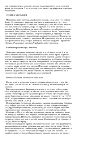 ния, прививки можно проводить в более позднем возрасте, когда риск зара-
жения увеличивается. В последующие годы может потребоваться повторная
вакцинация.

 ЛЕЧЕНИЕ МАЛЫШЕЙ

  Младенцам, как и взрослым, необходима помощь, когда у них что-нибудь
болит. Но в отличие от взрослых, они часто не могут сказать, где у них
болит или что им нужно. Если малыш ушибет руку, вам достаточно поцело-
вать больное место и сказать, скоро все пройдет, и на этом лечение за-
канчивается. Но если ребенок выглядит заболевшим, ему действительно нуж-
на помощь. Естественно, что больные дети становятся более "прилипчивы-
ми", они ищут защиты у человека, которому доверяют, и надеются, что вы
разберетесь в причине их недомогания и исправите положение. Помните, что
заболевший малыш становится капризным. Не принимайте близко к сердцу,
если ребенок бьет руку, которая держит его или дает лекарство. Обращение
с больным "маленьким народцем" требует большого терпения.

 Кормление ребенка перед наркозом

  До недавнего времени запрещалось кормить детей менее чем за 8 ч до
начала наркоза, поскольку существовало опасение, что во время наркоти-
ческого сна содержимое желудка может попасть в легкие. Однако новые исс-
ледования доказывают, что голодание перед наркозом не только не необхо-
димо, но и может оказаться вредным для организма. Педиатры-анестезиологи
рекомендуют давать ребенку сок, искусственное питание или кормить его
грудью не менее чем за 4 ч до наркоза. Некоторые специалисты сокращают
это время до 2 ч при кормлении грудью, учитывая хорошую и быструю усваи-
ваемость грудного молока. По их мнению, это не только безопасно, но и
успокоительно действует на ребенка перед операцией.

 Признаки болезни, которые вам надо знать

  Несмотря на то что малыш не может словами объяснить, где у него бо-
лит, понять, что он заболел, вы сможете по его виду и изменившемуся по-
ведению.
  Высокая температура. Как правило, считается, что если у ребенка невы-
сокая температура, не так уж он и болен (за исключением воспаления уха).
Однако температура далеко не всегда отражает степень серьезности заболе-
вания. Некоторые вирусные заболевания вызывают температуру до 105°Ф
(40°С), а серьезная бактериальная инфекция может сопровождаться темпера-
турой не выше 102°Ф (38,9°С)
  Изможденность. Взглянув на заболевшего малыша, внимательные родители
сразу поймут, что-то не так. Об этом говорят его вид, припухлость вокруг
глаз, грустное выражение лица, бледность Будто погасла внутри лампочка,
озарявшая личико малыша тем светом радости, который вы так любите.
  Сонливость. Когда дети болеют, они меньше двигаются, становятся вялы-
ми, как будто переносят всю энергию, которая расходовалась на движение,
на свое исцеление. При многих нетяжелых заболеваниях ребенок периодичес-
ки дремлет, после чего чувствует себя лучше. О повышенной его сонливости
следует рассказать врачу.
  Изменение поведения. Другие заболевшие малыши ведут себя раздраженно,
капризничают или плачут, оповещая весь мир о том, что им плохо. Будьте
более снисходительны к заболевшему ребенку, снизьте обычные требования к
его поведению. Тот, кто плохо себя чувствует, и ведет себя неважно. По-
пытайтесь узнать о болевом барьере вашего малыша: одни дети не выносят
 