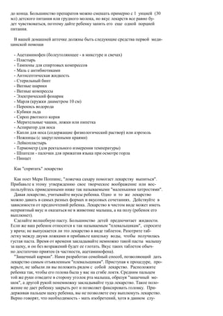 до конца. Большинство препаратов можно смешать примерно с 1 унцией (30
мл) детского питания или грудного молока, но вкус лекарств все равно бу-
дет чувствоваться, поэтому дайте ребенку запить его еще одной порцией
питания.

 В вашей домашней аптечке должны быть следующие средства первой меди-
цинской помощи

 - Ацетаминофен (болеутоляющее - в микстуре и свечах)
 - Пластырь
 - Тампоны для спиртовых компрессов
 - Мазь с антибиотиками
 - Антисептическая жидкость
 - Стерильный бинт
 - Ватные шарики
 - Ватные компрессы
 - Электрический фонарик
 - Марля (кружки диаметром 10 см)
 - Перекись водорода
 - Кубики льда
 - Сироп рвотного корня
 - Мерительные чашки, ложки или пипетка
 - Аспиратор для носа
 - Капли для носа (содержащие физиологический раствор) или аэрозоль
 - Ножницы (с закругленными краями)
 - Лейкопластырь
 - Термометр (для ректального измерения температуры)
 - Шпатели - палочки для прижатия языка при осмотре горла
 - Пинцет

 Как "спрятать" лекарство

  Как поет Мери Поппинс, "ложечка сахару помогает лекарству выпиться".
Прибавьте к этому утверждению свое творческое воображение или вос-
пользуйтесь приведенными ниже так называемыми "маленькими хитростями".
  Давая лекарство, учитывайте вкусы ребенка. Одно и то же лекарство
можно давать в самых разных формах и вкусовых сочетаниях. Действуйте в
зависимости от предпочтений ребенка. Лекарство в чистом виде может иметь
неприятный вкус и оказаться не в животике малыша, а на полу (ребенок его
выплюнет).
  Сделайте волшебную пасту. Большинство детей предпочитает жидкости.
Если же ваш ребенок относится к так называемым "плевальщикам", спросите
у врача; не выпускается ли это лекарство в виде таблеток. Разотрите таб-
летку между двумя ложками и прибавьте капельку воды, чтобы получилась
густая паста. Время от времени закладывайте немножко такой пасты малышу
за щеку, и он без возражений будет ее глотать. Вкус таких таблеток обыч-
но достаточно приятен (в частности, ацетаминофена).
  "Защечный карман". Нами разработан семейный способ, позволяющий дать
лекарство самым отъявленным "плевальщикам". Приступая к процедуре, про-
верьте, не забыли ли вы положить рядом с собой лекарство. Расположите
ребенка так, чтобы его голова была у вас на сгибе локтя. Средним пальцем
той же руки отведите в сторону уголок рта малыша, образуя "защечный ме-
шок", а другой рукой понемножку закладывайте туда лекарство. Такое поло-
жение не дает ребенку закрыть рот и позволяет фиксировать головку. При-
держивая пальцем щеку ребенка, вы не позволяете ему выплюнуть лекарство.
Верно говорят, что необходимость - мать изобретений, хотя в данном слу-
 