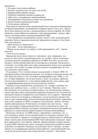 ременности.
  2. Не курите около своего ребенка.
  3. Кладите младенца спать на спину или на бок.
  4. Вскармливайте ребенка грудью.
  5. Избегайте перегрева малыша во время сна.
  6. Заботьтесь о поддержании здоровья ребенка.
  7. Поддерживайте безопасные условия для сна ребенка.
  8. Будьте внимательными родителями.
  9. Спите рядом с ребенком.
  Некоторые из перечисленных рекомендаций могут показаться обыкновенны-
ми предостережениями, основанными на здравом смысле. Так и есть. Другие
могут быть новостью для вас, и мы рассмотрим их более подробно. Но чтобы
объяснить, каким образом мы пришли к этим рекомендациям, сначала обра-
тимся к эволюции нашего понимания проблемы SIDS.
  С этим синдромом я познакомился в самом начале моей педиатрической
практики. Когда я спрашивал родителей, пришедших на прием, что их беспо-
коит, они отвечали:
  - SIDS. Почему это происходит?
  - Я не знаю, - честно признавался я.
  - Можем ли мы сделать что-нибудь, чтобы предотвратить это? - настаи-
вали они.
  - Я об этом не слышал.
  Каждый раз после такого диалога я чувствовал свое поражение, пос-
кольку не знал путей к уменьшению риска, но особую горечь испытывал,
утешая родителей, потерявших ребенка из-за SIDS. Я не знал, что им посо-
ветовать, чтобы подобная трагедия не повторилась в будущем. Как родитель
я понимал, что необходимо знать меры, уменьшающие угрозу этого синдрома,
а как врач хотел чтобы эти меры получили научное подтверждение. И я на-
чал составлять такой список.
  В следующие 10 лет я изучил немало исследований в области SIDS. В
противоположность бытующему мнению, этот синдром не является полной тай-
ной. Известно многое о том, что можно квалифицировать как SIDS, а что
нет. Я также обнаружил, что во всех книгах о детях эта сложная проблема
неохотно рассматривается с точки зрения профилактики, хотя, думаю, хоро-
шо информированные родители всегда волнуются меньше.
  В процессе исследований было установлено, что синдром возникает во
время сна и наиболее часто - у детей от 2 до 4 месяцев. Причины могут
быть разными, но не резонно ли предположить, что в большинстве случаев в
основе трагедии лежит существенное нарушение механизма сна? А почему на-
ибольшей опасности подвергаются дети именно в этом возрасте? Продолжая
поиск ответов на эти вопросы, я обнаружил, что исследователи данной темы
шли по двум направлениям: изучали возможные физиологические характерис-
тики детей, умерших от SIDS, и собирали статистические данные, пытаясь
выявить факторы риска. Я чувствовал, что нужен еще один подход - выяс-
нить, как влияют отношение родителей и стиль их поведения на риск воз-
никновения SIDS, особенно в ситуациях повышенной опасности (во время сна
ребенка) и в самый опасный период (первые 6 месяцев жизни ребенка).
  Поскольку считается, что SIDS связан с нарушением механизма сна, я
хотел выяснить, может ли мать воздействовать на ситуацию, изменив усло-
вия сна малыша, и "пришел к следующему выводу: совместный сон с ребенком
может снизить риск возникновения SIDS. Одно наблюдение позволило прове-
рить правильность этого вывода. Девочка, принадлежавшая к группе высоко-
го риска SIDS, наблюдалась нами с помощью специальных устройств, подсое-
диненных к ее кроватке. Однажды, когда ей было около 3 месяцев, датчики
тревоги из-за прекращения дыхания начали работать с увеличивающейся час-
тотой, но когда мать взяла дочь в свою постель и заснула с ней рядом,
 