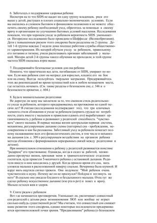 6. Заботьтесь о поддержании здоровья ребенка
  Несмотря на то что SIDS не щадит ни одну группу младенцев, риск его
выше у детей, растущих в плохих социально-экономических условиях. Если
вы оказались в сложном бытовом и финансовом положении и не можете обес-
печить своему ребенку необходимый уход, обратитесь за помощью к своему
врачу и организации по улучшению бытовых условий населения. Исследования
показали, что при хорошем уходе за ребенком вероятность SIDS уменьшает-
ся. Интересное исследование было проведено в Шеффилде (Великобритания).
Дети с повышенным риском этого синдрома были разделены на 2 группы. Де-
тей 1-й группы каждые 2 недели дома посещал работник службы общественно-
го здравоохранения. Их матерей обучали уходу за ребенком, правильному
его питанию и гигиене, учили распознавать признаки заболеваний у малы-
шей. Матери детей 2-й группы такого обучения не проходили; в этой группе
частота SIDS оказалась втрое выше.

  7. Поддерживайте безопасные условия для сна ребенка
  Помните, что практически все дети, погибающие от SIDS, умирают по но-
чам. Если ваш ребенок спит на матрасе для взрослых, кладите его на бок
или на спину. Всегда пользуйтесь твердыми матрасами. Придерживайтесь
этих же рекомендаций во время путешествий или в любом незнакомом месте,
где остаетесь ночевать. (См. также разделы о безопасном сне, с. 346 и о
безопасности кроватки, с. 604.)

  8. Будьте внимательными родителями
  Не дорогую ли цену мы заплатили за то, что сменили стиль родительско-
го ухода за ребенком, которого придерживались на протяжении не одной ты-
сячи лет? Я считаю (исследования подтверждают это), что три ключевых
элемента стиля сближения в уходе за ребенком (кормить грудью по потреб-
ности, спать вместе с малышом и правильно одевать его) вырабатывают ор-
ганизованность у ребенка и развивают у родителей способность "чувство-
вать" своего малыша. В первые месяцы жизни центральная нервная система,
механизмы, регулирующие дыхание схемы (паттерны) сна - пробуждения, не-
совершенны и как бы разлажены. Заботливый уход за ребенком помогает пол-
ному налаживанию всех его физиологических систем, в том числе и механиз-
ма дыхания (см. с. 309 о регулирующем воздействии на организм ребенка
метода сближения с формированием неразрывных связей между родителями и
детьми).
  При внимательном отношении к ребенку у родителей развивается поистине
"радарное" его чувствование. Однажды, когда я сидел за работой, неожи-
данно прозвучал звонок, призывая меня в травматологическое отделение
госпиталя, куда привезли 5-месячного ребенка с остановкой дыхания. Роди-
тели вместе в ним находились у друзей. Когда пришло время его сна, мать
уложила малыша в расположенной наверху спальне. Вечеринка была шумной. И
вдруг мать ощутила сигнал тревоги. Она подумала: "Мой ребенок очень
чувствителен к шуму. Почему же он не проснулся? Пойдука я взглянуть на
него" В спальне она увидела бледного и бездыханного малыша. Отец тут же
сделал ребенку искусственное дыхание (изо рта в рот) и повез к врачу.
Малыш остался жив и здоров.

  9. Спите рядом с ребенком
  Вот где начинаются противоречия. Уменьшает ли, увеличивает совместный
сон родителей с детьми риск возникновения 5Ю5 или вообще не играет
сколько-нибудь существенной роли? Мы считаем, что совместный сон снижает
шанс развития этого синдрома, однако некоторые исследователи придержива-
ются противоположной точки зрения. "Придавливание" ребенка (о безопасном
 