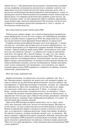 общем сне см. с. 346) практически всегда связано с аномальными условиями
для сна, например, когда родитель находится под влиянием алкоголя или
наркотиков, или если в одной постели спят сразу несколько детей, либо в
результате несоблюдения мер предосторожности, рассмотренных в одном из
предыдущих пунктов. Новозеландские исследования относят совместный сон к
фактам риска, что отвращает родителей класть ребенка в свою постель. Да-
вайте подумаем, может ли такое проявление заботы о ребенке, практиковав-
шееся веками, вдруг оказаться небезопасным? Мы полагаем, что более целе-
сообразно не настраивать родителей отказываться от этого, а обучать их
безопасному совместному сну.

 Как совместный сон может снизить риск SIDS

  Убедительные данные говорят, что у детей из группы риска понижена ре-
акция пробуждения ото сна. Из этого следует, что любой фактор, усиливаю-
щий ее, способен снизить и вероятность 8ГО5. Но совместный сон с ребен-
ком как раз является таким фактором! Каким образом это происходит?
  В первые месяцы жизни ребенок большую часть ночи проводит в поверх-
ностном сне - состоянии, при котором дети легче всего пробуждаются, что
способно предохранить их от вероятной остановки дыхания. В возрасте до 6
месяцев - периода наиболее явной угрозы SIDS - увеличивается доля глубо-
кого сна, он становится "зрелым", т.е. ребенок спит теперь на протяжении
всей ночи. Это хорошо. Но, с другой стороны, по мере того как малыш
учится засыпать более глубоко, увеличивается и риск SIDS. Поскольку во
время глубокого сна совершенствуется компенсаторная система регуляции
работы сердца и дыхания ребенка, к 6 месяцам соответствующие центры спо-
собны возобновлять дыхание, если оно останавливается. Однако пока проис-
ходит только становление этих механизмов, а сон становится все крепче,
опасный период угрозы SIDS сохраняется, и пережить его ребенку помогает
совместный с родителями сон.

 Мать как лидер, задающий темп

  Давайте посмотрим, что происходит, когда мать и ребенок спят бок о
бок. Находясь рядом с малышом, вы задаете ему темп дыхания в первые ме-
сяцы его жизни, когда собственные физиологические системы ребенка еще
несовершенны. У такой пары возникают отношения, которые мы определяем
как гармонию сна. Мать спит, как ребенок, до тех пор, пока он не вырас-
тает настолько, чтобы спать, как взрослый. У обоих - и у матери, и у ре-
бенка - стадии сна наступают синхронно или могут не совпадать в точнос-
ти. Однако оба осознают взаимное присутствие, влияют на физиологию, не
нарушая при этом сна друг друга. Присутствие матери, рождающее взаимную
чувствительность, повышает порог пробуждаемости ребенка, что служит за-
щитной мерой при остановке дыхания.
  Даже когда SIDS возникал во время совместного сна (а такое случа-
лось), мать чувствует себя легче, потому что она была рядом. Мы вовсе не
хотим сказать, что мать должна находиться постоянно рядом со спящим ре-
бенком на протяжении первых 6 месяцев его жизни, а если она этого не де-
лает, ее не причислят к хорошим родителям. Такая точка зрения подменила
бы страхом ту радость, которую доставляет ночной уход за малышом. Мы
просто говорим о забвении культурных традиций и действий, диктуемых при-
родой. Повторяем, SIDS встречается довольно редко и возникает чаще всего
около полуночи и данный раздел мы написали, отвечая на вопрос родителей:
"Могу ли я что-либо предпринять, чтобы уменьшить риск возникновения SIDS
у моего ребенка?"
 