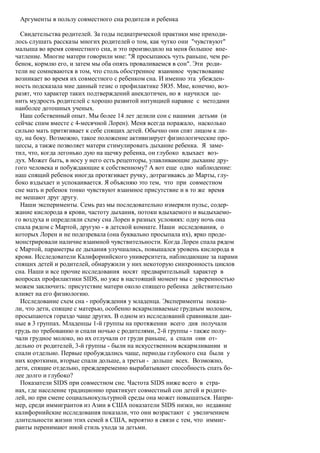 Аргументы в пользу совместного сна родителя и ребенка

  Свидетельства родителей. За годы педиатрической практики мне приходи-
лось слушать рассказы многих родителей о том, как чутко они "чувствуют"
малыша во время совместного сна, и это производило на меня большое впе-
чатление. Многие матери говорили мне: "Я просыпаюсь чуть раньше, чем ре-
бенок, кормлю его, и затем мы оба опять проваливаемся в сон". Эти роди-
тели не сомневаются в том, что столь обостренное взаимное чувствование
возникает во время их совместного с ребенком сна. И именно эта убежден-
ность подсказала мне данный тезис о профилактике 5Ю5. Мне, конечно, воз-
разят, что характер таких подтверждений анекдотичен, но я научился це-
нить мудрость родителей с хорошо развитой интуицией наравне с методами
наиболее дотошных ученых.
  Наш собственный опыт. Мы более 14 лет делили сон с нашими детьми (и
сейчас спим вместе с 4-месячной Лорен). Меня всегда поражало, насколько
сильно мать притягивает к себе спящих детей. Обычно они спят лицом к ли-
цу, на боку. Возможно, такое положение активизирует физиологические про-
цессы, а также позволяет матери стимулировать дыхание ребенка. Я заме-
тил, что, когда легонько дую на щечку ребенка, он глубоко вдыхает воз-
дух. Может быть, в носу у него есть рецепторы, улавливающие дыхание дру-
гого человека и побуждающие к собственному? А вот еще одно наблюдение:
наш спящий ребенок иногда протягивает ручку, дотрагиваясь до Марты, глу-
боко вздыхает и успокаивается. Я объясняю это тем, что при совместном
сне мать и ребенок тонко чувствуют взаимное присутствие и в то же время
не мешают друг другу.
  Наши эксперименты. Семь раз мы последовательно измеряли пульс, содер-
жание кислорода в крови, частоту дыхания, потоки вдыхаемого и выдыхаемо-
го воздуха и определяли схему сна Лорен в разных условиях: одну ночь она
спала рядом с Мартой, другую - в детской комнате. Наши исследования, о
которых Лорен и не подозревала (она буквально просыпала их), ярко проде-
монстрировали наличие взаимной чувствительности. Когда Лорен спала рядом
с Мартой, параметры ее дыхания улучшались, повышался уровень кислорода в
крови. Исследователи Калифорнийского университета, наблюдающие за парами
спящих детей и родителей, обнаружили у них некоторую синхронность циклов
сна. Наши и все прочие исследования носят предварительный характер в
вопросах профилактики SIDS, но уже в настоящий момент мы с уверенностью
можем заключить: присутствие матери около спящего ребенка действительно
влияет на его физиологию.
  Исследование схем сна - пробуждения у младенца. Эксперименты показа-
ли, что дети, спящие с матерью, особенно вскармливаемые грудным молоком,
просыпаются гораздо чаще других. В одном из исследований сравнивали дан-
ные в 3 группах. Младенцы 1-й группы на протяжении всего дня получали
грудь по требованию и спали ночью с родителями, 2-й группы - также полу-
чали грудное молоко, но их отлучали от груди раньше, а спали они от-
дельно от родителей, 3-й группы - были на искусственном вскармливании и
спали отдельно. Первые пробуждались чаще, периоды глубокого сна были у
них короткими, вторые спали дольше, а третьи - дольше всех. Возможно,
дети, спящие отдельно, преждевременно вырабатывают способность спать бо-
лее долго и глубоко?
  Показатели SIDS при совместном сне. Частота SIDS ниже всего в стра-
нах, где население традиционно практикует совместный сон детей и родите-
лей, но при смене социальнокультурной среды она может повышаться. Напри-
мер, среди иммигрантов из Азии в США показатели SIDS низки, но недавние
калифорнийские исследования показали, что они возрастают с увеличением
длительности жизни этих семей в США, вероятно в связи с тем, что иммиг-
ранты перенимают иной стиль ухода за детьми.
 