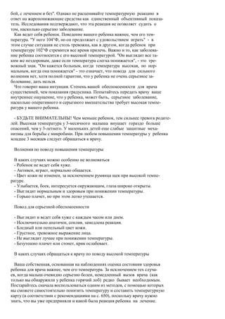 бой, с лечением и без". Однако не расценивайте температурную реакцию в
ответ на жаропонижающие средства как единственный объективный показа-
тель. Исследования подтверждают, что эта реакция не позволяет судить о
том, насколько серьезно заболевание.
  Как ведет себя ребенок. Поведение вашего ребенка важнее, чем его тем-
пература. "У него 104°Ф, но он продолжает с удовольствием играть" - в
этом случае ситуация не столь тревожна, как в другом, когда ребенок при
температуре 102°Ф стремится все время прилечь. Важно и то, как заболева-
ние ребенка соотносится с его высокой температурой. "Он выглядит все та-
ким же нездоровым, даже если температура слегка понижается", - это тре-
вожный знак. "Он кажется больным, когда температура высокая, но нор-
мальным, когда она понижается" - это означает, что повода для сильного
волнения нет, хотя полной гарантии, что у ребенка не очень серьезное за-
болевание, дать нельзя.
  Что говорит ваша интуиция. Степень вашей обеспокоенности для врача
существенней, чем показания градусника. Попытайтесь передать врачу ваше
внутреннее ощущение, что у ребенка, может быть, серьезное заболевание,
насколько оперативного и серьезного вмешательства требует высокая темпе-
ратура у вашего ребенка.

  - БУДЬТЕ ВНИМАТЕЛЬНЫ! Чем меньше ребенок, тем сильнее тревога родите-
лей. Высокая температура у 3-месячного малыша внушает гораздо больше
опасений, чем у 3-летнего. У маленьких детей еще слабые защитные меха-
низмы для борьбы с микробами. При любом повышении температуры у ребенка
младше 3 месяцев следует обращаться к врачу.

 Волнения по поводу повышения температуры

  В каких случаях можно особенно не волноваться
  - Ребенок не ведет себя хуже.
  - Активен, играет, нормально общается.
  - Цвет кожи не изменен, за исключением румянца щек при высокой темпе-
ратуре.
  - Улыбается, боек, интересуется окружающим, глаза широко открыты.
  - Выглядит нормальным и здоровым при понижении температуры.
  - Горько плачет, но при этом легко утешается.

 Повод для серьезной обеспокоенности

 - Выглядит и ведет себя хуже с каждым часом или днем.
 - Исключительно апатичен, сонлив, замедлена реакция.
 - Бледный или пепельный цвет кожи.
 - Грустное, тревожное выражение лица.
 - Не выглядит лучше при понижении температуры.
 - Безутешно плачет или стонет, крик ослабевает.

 В каких случаях обращаться к врачу по поводу высокой температуры

  Ваша собственная, основанная на наблюдениях оценка состояния здоровья
ребенка для врача важнее, чем его температура. За исключением тех случа-
ев, когда малыш очевидно серьезно болен, немедленный вызов врача (как
только вы обнаружили у ребенка горячий лоб) редко бывает необходимым.
Постарайтесь сначала воспользоваться одним из методов, с помощью которых
вы сможете самостоятельно понизить температуру и составить температурную
карту (в соответствии с рекомендациями на с. 650), поскольку врачу нужно
знать, что вы уже предприняли и какой была реакция ребенка на лечение.
 