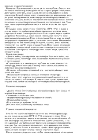 жажду, но и хорошо успокаивает.
  Кормление. При повышенной температуре организм работает быстрее, что-
бы вывести лишний жар. Расходуемые на это калории требуют восполнения.
Дети часто не хотят есть, когда больны, при высокой температуре, но пить
они должны. Больной ребенок может отвергать тяжелую, жирную пищу, кото-
рая у него плохо усваивается, поскольку при такой температуре активность
кишечника замедлена. Наиболее подходящим для заболевшего малыша является
посасывание и прихлебывание жидкой пищи на протяжении всего дня. Такая
пища удовлетворяет потребности и в еде, и в питье, к тому же она прох-
ладна.
  Прохладная ванна. Если у ребенка температура 104°Ф (40°С) и выше и
если вы видите, что она беспокоит ребенка, окуните его до пояса в ванну
с чуть теплой водой. Ее температура должна быть в первую очередь приятна
для ребенка. Холодная вода может вызвать у таких детей озноб, что повы-
шает температуру организма. Купая ребенка, массируйте его кожу мочалкой
для улучшения циркуляции крови и увеличения теплоотдачи. Продолжайте
процедуру до тех пор, пока малышу не надоест. Обычно, чтобы понизить
температуру тела на 2°Ф, нужно не менее 20 мин. После ванны промокните
кожу ребенка, оставляя на ней немного влаги в целях продолжения процесса
охлаждения. Если через час температура опять полезет вверх, проделайте
процедуру снова.
  Советы для купания:
  - Давайте ребенку перед купанием ацетаминофен. Если после ванны у не-
го начнется озноб, температура вновь ползет вверх. Ацетаминофен уменьша-
ет такую реакцию.
  - Стараясь поместить в ванну орущего ребенка, вы только повысите его
температуру. Вместо этого сядьте в ванну вместе с ним и развлекайте его
любимыми плавающими игрушками.
  - Встаньте с ребенком под прохладный душ - иногда это действует даже
лучше, чем ванна.
  - Не используйте спиртовые ванны для понижения температуры.
  Спирт может через кожу (или при вдыхании его паров) проникнуть в ор-
ганизм, что принесет ребенку вред. К тому же спирт сужает кровеносные
сосуды в коже, снижая теплопотерю и способствуя повышению температуры.

 Снижение температуры

  - Давайте ребенку соответствующую дозу ацетаминофена через каждые 4 ч
во время бодрствования.
  - Заставляйте его побольше пить.
  - Поддерживайте прохладную температуру в комнате.
  - Не укутывайте малыша.
  - Если температура у ребенка 104°Ф
  (40°С) или выше, сделайте ему прохладную ванну.

 Судороги при высокой температуре

  Сама по себе высокая температура не опасна и не приносит ребенку вре-
да, если только не достигает 107°Ф (41,7°С), что случается редко. Осно-
ванием для ее уменьшения являются две причины: стремление облегчить об-
щий дискомфорт и не допустить возникновения судорог (конвульсий) - так
несовершенный мозг ребенка может реагировать на внезапное повышение тем-
пературы. При этом основное значение имеет не то, как высоко она подни-
мается, а насколько быстро. К появлению судорог более предрасположены
маленькие дети; в возрасте старше 5 лет они встречаются редко.
  Иногда конвульсиям предшествуют особые предупреждающие подергивания
 