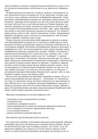 труба удлиняется, сужается и оказывается расположенной под углом к глот-
ке, в результате выделениям, чтобы попасть в ухо, приходится взбираться
вверх.
  Во время простуды или приступа аллергии жидкость накапливается во
всех дыхательных путях и в среднем ухе. Те же выделения, которые при-
сутствуют в носу у ребенка, находятся и за барабанной перепонкой. Такие
выделения, скапливающиеся в среднем ухе, называются транссудатом, а за-
болевание - серозным отитом среднего уха. На этой стадии простуды ребе-
нок ведет себя так, будто у него обычная простуда. Однако ощущение пос-
тоянного давления в ухе может заставлять его просыпаться по ночам, ребе-
нок становится более раздражительным. Он может даже терять равновесие
при ходьбе, к чему ведет скопление в среднем ухе жидкости Эта жидкость
может вытечь и сама по себе, причем специальные клетки, занимающиеся
борьбой с бактериями, могут очистить ее от находящихся в ней болезнет-
ворных микробов, и ребенку станет лучше.
  Однако зачастую, если евстахиева труба закрывается, жидкость оказыва-
ется заблокированной в среднем ухе, и в ней (как и в любом другом месте
организма человека, куда проникает жидкость). Начинают скапливаться бо-
лезнетворные микробы. Постепенно заблокированная жидкость загустевает и
превращается в гной. Это плотное вещество в свою очередь начинает давить
на барабанную перепонку, вызывая боль, которая особенно усиливается в
горизонтальном положении. Вот почему боль в ухе особенно дает о себе
знать по ночам (когда ребенок лежит) и как бы "ослабевает" в дневное
время. Боль, плаксивость, бессонница - обычные симптомы при этом заболе-
вании. Иногда оно сопровождается повышенной температурой, заложенностью
носа, рвотой. Сложнее уловить другие его признаки: изменяется характер
сосания у детей, которых кормят грудью, ребенок начинает плакать, когда
вы укладываете его (горизонтальное положение). Бывает, что при этом ма-
лыш теребит свои уши, но это еще ни о чем не говорит и не относится к
достоверным признакам заболевания. Малыши часто дергают себя за уши,
особенно в период, когда у них режутся зубки.
  Иногда гной, находящийся под давлением, прорывается наружу. Тогда из
ушного канала ребенка вытекает жидкость - гноетечение из заложенного
уха. Если это произойдет ночью, вы можете перепутать ее с выделениями из
носа. Обычно после этого ослабевает давление на барабанную перепонку и
малышу становится лучше. И тем не менее обязательно отведите ребенка к
врачу. (В доантибиотиковую эру врачи ланцетом вскрывали барабанную пере-
понку, чтобы ослабить давление и уменьшить боль.)

 Признаки, указывающие на наличие инфекции в ухе

 - выделения из носа становятся более густыми
 - слезящиеся глаза
 - плаксивость и раздражительность
 - частые пробуждения по ночам или изменение привычного ритма сна
 - плач и хныканье в сочетании с проявлениями простуды
 - из уха вытекает жидкость
 - резкое ухудшение и усиление простуды

 Как защитить уши малыша при полете в самолете

  Есть несколько способов, позволяющих уменьшить испытываемый ребенком
дискомфорт при полете. Во время взлета и посадки кормите ребенка грудью
(из бутылочки) или дайте ему что-нибудь пососать или попить. Если во
время взлета ребенок спит, будить его не стоит. Взлеты, кажется, не бес-
покоят до такой степени уши маленьких пассажиров, как посадка. Если са-
 