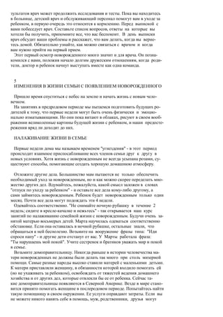 зультатов врач может продолжить исследования и тесты. Пока вы находитесь
в больнице, детский врач и обслуживающий персонал помогут вам в уходе за
ребенком, в первую очередь это относится к кормлению. Перед выпиской с
вами побеседует врач. Составьте список вопросов, ответы на которые вы
хотели бы получить, припомните все, что вас беспокоит. В день выписки
врач обсудит ваши проблемы и расскажет, что вам делать, когда вы верне-
тесь домой. Обязательно узнайте, как можно связаться с врачом и когда
вам нужно прийти на первый прием.
  Этот первый осмотр новорожденного много значит и для врача. Он позна-
комился с вами, положив начало долгим дружеским отношениям, когда роди-
тели, доктор и ребенок начнут выступать вместе как одна команда.


 5
 ИЗМЕНЕНИЯ В ЖИЗНИ СЕМЬИ С ПОЯВЛЕНИЕМ НОВОРОЖДЕННОГО

  Пришло время спуститься с небес на землю и начать жизнь с новым чело-
вечком.
  На занятиях в предродовом периоде мы пытаемся подготовить будущих ро-
дителей к тому, что первые недели могут быть очень физически и эмоцио-
нально изматывающими. Но они пока витают в облаках, рисуют в своем вооб-
ражении великолепные картины будущей жизни с ребенком, и наши предосте-
режения вряд ли доходят до них.

 НАЛАЖИВАНИЕ ЖИЗНИ В СЕМЬЕ

 Первые недели дома мы называем временем "угнездения" - в этот период
происходит взаимное приспосабливание всех членов семьи друг к другу в
новых условиях. Хотя жизнь с новорожденным не всегда усыпана розами, су-
ществуют способы, помогающие создать хорошую домашнюю атмосферу.

  Отложите другие дела. Большинство мам пытаются не только обеспечить
необходимый уход за новорожденным, но и как можно скорее переделать мно-
жество других дел. Вдумайтесь, пожалуйста, какой смысл заложен в словах
"отпуск по уходу за ребенком" - и оставьте все дела кому-либо другому, а
сами займитесь новорожденным. Ребенок будет новорожденным только один
месяц. Почти все дела могут подождать эти 4 недели.
  Одевайтесь соответственно. "Не снимайте ночную рубашку в течение 2
недель; сидите в кресле-качалке и нежьтесь" - так открывается наш курс
занятий по налаживанию семейной жизни с новорожденным. Будучи очень за-
нятой матерью восьмерых детей. Марта научилась одеваться соответственно
обстановке. Если она оставалась в ночной рубашке, остальные знали, что
обращаться к ней бесполезно. Возьмите на вооружение фразы типа: "Иди
спроси папу" - и другие дети отстанут от вас. У Марты работала фраза:
"Ты нарушаешь мой покой". Учите сестренок и братиков уважать мир и покой
в семье.
  Возьмите домоправительницу. Никогда раньше в истории человечества ма-
тери новорожденных не должны были делать так много при столь мизерной
помощи. Самые разные народы высоко ставили матерей с маленькими детьми.
К матери приставляли женщину, в обязанности которой входило помогать ей
(но не ухаживать за ребенком), освобождать от тяжестей ведения домашнего
хозяйства и от других дел, которые отвлекли бы ее от ребенка. Сейчас та-
кие домоправительницы появляются в Северной Америке. Везде в мире стано-
вится принято помогать женщине в послеродовом периоде. Попытайтесь найти
такую помощницу в своем окружении. Ее услуги оправдают затраты. Если вы
не можете никого нанять себе в помощь, муж, родственники, друзья могут
 