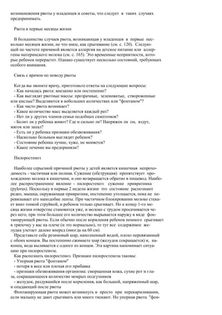 возникновения рвоты у младенцев и советы, что следует в таких случаях
предпринимать.

 Рвота в первые месяцы жизни

  В большинстве случаев рвота, возникающая у младенцев в первые нес-
колько месяцев жизни, не что иное, как срыгивание (см. с. 120). Следую-
щей по частоте причиной является аллергия на детское питание или аллер-
гены материнского молока (см. с. 165). Это временные неприятности, кото-
рые ребенок перерастет. Однако существует несколько состояний, требующих
особого внимания.

 Связь с врачом по поводу рвоты

 Когда вы звоните врачу, приготовьте ответы на следующие вопросы:
 - Как началась рвота: внезапно или постепенно?
 - Как выглядят рвотные массы: прозрачные, зеленоватые, створоженные
или кислые? Выделяются в небольших количествах или "фонтаном"?
 - Как часто рвота возникает?
 - Какое количество масс выделяется каждый раз?
 - Нет ли у других членов семьи подобных симптомов?
 - Болит ли у ребенка живот? Где и сильно ли? Напряжен ли он, вздут,
мягок или запал?
 - Есть ли у ребенка признаки обезвоживания?
 - Насколько больным выглядит ребенок?
 - Состояние ребенка лучше, хуже, не меняется?
 - Какое лечение вы предприняли?

 Пилоростеноз

  Наиболее серьезной причиной рвоты у детей является кишечная непрохо-
димость - частичная или полная. Сужение (обструкция) препятствует про-
хождению молока в кишечник, и оно возвращается обратно в пищевод. Наибо-
лее распространенное явление - пилоростеноэ: сужение привратника
(pylorus). Поскольку в первые 2 недели жизни это состояние распознают
редко, мышца, окружающая привратник, постепенно утолщается, пока не пе-
ревязывает его наподобие ленты. При частичном блокировании молоко стека-
ет вниз тонкой струйкой, и ребенок только срыгивает. Но к концу 1-го ме-
сяца жизни отверстие становится уже, и молоко с трудом просачивается че-
рез него, при этом большее его количество вырывается наружу в виде фон-
танирующей рвоты. Если обычно после кормления ребенок немного срыгивает
в тряпочку у вас на плече (и это нормально), то тут все содержимое же-
лудка улетает далеко вперед (иногда на 60 см).
  Представьте себе резиновый шар, наполненный водой, плохо перевязанный
с обоих концов. Вы постепенно сжимаете шар (желудок сокращается) и, на-
конец, вода выливается с одного из концов. Эта картина напоминает ситуа-
цию при пилоростенозе.
  Как распознать пилоростеноз. Признаки пилоростеноза таковы:
  - Упорная рвота "фонтаном"
  - потеря в весе или плохая его прибавка
  - признаки обезвоживания организма: сморщенная кожа, сухие рот и гла-
за, сокращающееся количество мокрых подгузников
  - желудок, раздувшийся после кормления, как большой, напряженный шар,
и опадающий после рвоты
  Фонтанирующая рвота может возникнуть и просто при перекармливании,
если малышу не дают срыгивать или много тискают. Но упорная рвота "фон-
 
