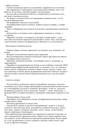 Мебель спальни
  - Смените матерчатые кресла на пластиковые, деревянные или холстяные.
  - Для деревянных и линолеумных полов используйте коврики, часто сти-
райте их. Если можно, избегайте ковров с мягким ворсом.
  - Не пользуйтесь витиеватой мебелью, в декоративных углублениях кото-
рой может скапливаться пыль.
  - Не храните в спальне книги и не навешивайте книжные полки - это из-
вестные сборники пыли.
  - Не превращайте спальню в склад вещей.
  - Не разбрасывайте вещи по комнате, держите одежду в шкафах, а шкафы
запирайте.
  - Вместо собирающих пыль жалюзи используйте свертывающиеся циновки на
окна.
  - Используйте, если можно, легко стирающиеся занавески из хлопка, а
не гардины.
  - Проверьте, вызывает ли материал, из которого сделана мебель аллер-
гию. При изготовлении кроватей и прочей мебели может быть использован
такой сильный аллерген, как формальдегид. Выясните это у изготовителя.

 Вентиляция и очищение воздуха

  - Держите двери в спальню закрытыми и не пускайте туда домашних жи-
вотных
  - Во время сезона цветения держите окна закрытыми
  - Все вентиляционные отверстия необходимо закрыть фильтром или марлей
или на время совсем заделать их
  - Избегайте электровентиляторов - они собирают пыль и заставляют ее
циркулировать
  - Приобретите воздушный фильтр Лучшие из них снабжены пометкой НЕРА
(особый высокоэффективный аккумулятор), это означает, что с их помощью
можно удалить экскременты пылевых клещей, пыльцу, плесень, споры, пер-
хоть животных и многие другие раздражающие вещества Стоимость воздухоо-
чистителя может оплатить ваша страховая компания, если у вас есть рецепт
врача

 Советы по уборке

  - Не пользуйтесь пылесосом в присутствии ребенка, поскольку пылесосы
поднимают пыль. После уборки проветривайте помещение Используйте пылесо-
сы с контейнерами для пыли и водяными фильтрами, чтобы не допустить
возвращения в комнату пыли и выделении клещей, а также пылесосами с
фильтром НЕРА, которые всасывают и удерживают невидимые аллергены из пы-
ли.
  - Влажная уборка лучше сухой
  - Протирайте полы убивающим плесень дезинфекционным средством, напри-
мер раствором хлорки
  - Изгоните курильщиков из своего дома
  - Остерегайтесь прочих аллергенов и раздражающих веществ в воздухе
запахов от приготовления пищи, дезодорантов, освежителей воздуха, камин-
ного дыма, запахов домашних растении, духов, талька, косметических
средств, нафталина и инсектицидов.
  Всю перечисленную выше работу по устранению аллергенов из жилища де-
лать в полном объеме приходится редко. Однако если у вашего ребенка тяже-
лая аллергия, лучше соблюдать все приведенные рекомендации. Более подроб-
но о том, как распознать и лечить аллергию у малыша, можно узнать у вра-
ча или аллерголога-педиатра.
 