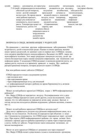 путей)      период - усиливается, его приступы       используйте    питализация, года, дети
         7-10 дней) сопровождаются выделением        увлажнитель для кислород,      постарше обычно
               обильной густой мокроты,       получения       антибиотики, обходятся без
               затем - долгий ловящий        прохладной      лечение ос    госпитализации,
               воздух вдох. Во время кашля     водяной взвеси в ложнений       некоторые
               лицо ребенка краснеет,       воздухе, похло (например,      вирусные
               вокруг рта появляется       пывания по      пневмонии)      инфекции
               синюшность, после кашля -       грудной клетке,           провоцируют
               рвота. Температура может не отхаркивающие                  кашель, как при
               повышаться; длится 3-6        сиропы, при              коклюше
               недель                упорном обесси
                                  ливающем кашле и
                                  затрудненном
                                  дыхании вы
                                  зывайте врача

 ВОПРОСЫ О СПИДЕ, ВОЗНИКАЮЩИЕ У РОДИТЕЛЕЙ

  По сравнению с многими другими инфекционными заболеваниями СПИД
встречается у детей относительно редко. Однако в списке проблем, вызыва-
ющих тревогу родителей, он занимает одно из первых мест. СПИДом называ-
ется синдром приобретенного иммунодефицита. Вызывает его ВИЧ - вирус им-
мунодефицита человека. Этот вирус разрушает иммунную систему, делая ор-
ганизм беззащитным перед такими мощными инфекциями, как пневмония или
инфекции крови. У младенцев СПИД вызывает и аномалии развития мозга, за-
держку роста, опухоли и со временем приводит к смерти. Вот наиболее
распространенные вопросы, которые родители задают о СПИДе.

 Как мои ребенок может заболеть СПИДом?

 СПИД передается только следующими путями:
 - при половом акте
 - при переливании крови
 - через инфицированную иглу для инъекций
 - от инфицированной матери к ребенку во время беременности и, возмож-
но, с грудным молоком.

  Может ли мой ребенок заразиться СПИДом, играя с ВИЧ-инфицированным
ребенком?
  Нет. Вирус СПИДа не передается г воздуху. Подтверждением того, к ред-
ко вирус СПИДа передается одних детей другим, стали исследования, пока-
завшие, что это заболевание не передается детям даже родных братьев и
сестер, когда они пользуются общими игрушками, зубными щетками, стакана-
ми т.д.

  Может ли мой ребенок заразиться СПИДом в детском саду?
  Дети могут заражаться в детском саду разными инфекционными нями, но к
СПИДу это не относится. Эта болезнь не передается при объятиях и поце-
луе. Специалисты сомневаются, что СПИД может передаваться через детский
укус. При порезе у ВИЧ-инфицированного ребенка его кровь должна быть
смешана с кровью другого ребенка (проникнуть в кровь через открытую рану
у него), чтобы тот заболел. Теоретически такое совпадение возможно, но
весьма маловероятно.

 Могут ли дети заразится СПИДом от домашних или через игрушки?
 Нет. Вирус СПИДа может существовать только в человеческом организме.
 