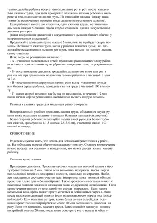 тельно, делайте ребенку искусственное дыхание рот в рот после каждого
5-го сжатия сердца, при этом проверяйте положение головы ребенка и смот-
рите за тем, поднимается ли его грудь. Не отнимайте пальцы между нажа-
тиями (за исключением времени, когда делаете искусственное дыхание).
  Если работают вместе два спасателя, один сжимает грудь, останавлива-
ясь после каждых 5 сжатий, чтобы второй спасатель сделал искусственное
дыхание рот в рот
  (такая координация движений и искусственного дыхания бывает обычно у
натренированных спасателей).
  Продолжайте проверять пульс каждые 5 мин, пока не прибудет скорая по-
мощь. Остановите сжатия груди, когда у ребенка появится пульс, но про-
должайте искусственное дыхание рот в рот, пока малыш не начнет дышать
самостоятельно.
  Итак, меры по реанимации включают:
  - А - очищение дыхательных путей: правильно расположите голову ребен-
ка и очистите дыхательные пути, убрав все инородные тела, перекрывающие
их.
  - Б - восстановление дыхания: проделайте дыхание рот в рот или рот в
рот и в нос при правильном положении головы ребенка и с частотой 1 вдох
за 3 с.
  - В - восстановление циркуляции крови: если вы не чувствуете пульса
или биения сердца ребенка, проведите сжатия груди с частотой 100 в мину-
ту.
  - Г - вызов скорой помощи: где бы вы ни находились, в течение 1-2 мин
после начала мер по реанимации, необходимо вызвать скорую помощь.

 Разница в сжатиях груди для младенцев разного возраста

  Новорожденный: удобнее проводить сжатия груди, обхватив ее двумя ру-
ками ниже подмышек и сжимать концами больших пальцев (см. рисунок).
  Более старшин ребенок: используйте ладонь своей руки для более глубо-
ких сжатий, примерно на 1-1,5 дюйма (2,5-3,5 см), с частотой около 100
сжатий в минуту.

 КРОВОТЕЧЕНИЕ

  Родителям нужно знать, что делать для остановки кровотечения у ребен-
ка. На небольшие порезы обычно накладывают повязку. Сильное кровотечение
нужно постараться остановить немедленно, это может спасти жизнь вашему
ребенку.

 Сильные кровотечения

  Применение давления. Прижмите кусочки марли или носовой платок к мес-
ту кровотечения на 2 мин. Затем, если возможно, подержите место пореза
под холодной водой из-под крана и оцените, насколько он серьезен. Наибо-
лее насыщенные сосудами участки тела (например, кожа головы) обильно
кровоточат даже при небольшой ранке. Такие кровотечения останавливают с
помощью давящей повязки и наложения мази, содержащей антибиотики. Сила
кровотечения зависит от того, какой тип сосуда поврежден. Если задета
небольшая вена, кровь может просто сочиться и остановиться через 2-3 мин
после наложения давящей повязки (если подержать место пореза под холод-
ной водой). Если порезана артерия, кровь будет литься струей; для оста-
новки кровотечения потребуется не менее 10 мин постоянного давления на
рану. Если это возможно, засеките время. Затем сделайте давящую повязку
по крайней мере на 20 мин, после этого осмотрите место пореза и обрати-
 