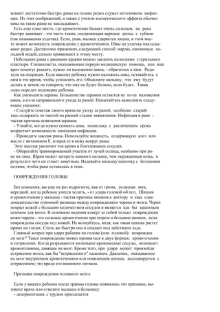 живает достаточно быстро; раны на голове редко служат источником инфек-
ции. Из этих соображений, а также с учетом косметического эффекта обычно
швы на такие раны не накладывают.
  Есть еще одно место, где кровотечение бывает очень сильным, но рана
быстро заживает - это часть ткани, соединяющая верхние десны с губами
(так называемая уздечка). Если, упав, малыш ударяется лицом, в этом мес-
те может возникнуть повреждение с кровотечением. Швы на уздечку наклады-
вают редко. Достаточно применить следующий способ: марлю, смоченную хо-
лодной водой, сильно прижимают к этому месту.
  Небольшие раны с рваными краями можно заклеить полосками стерильного
пластыря. Специалисты, оказывающие первую медицинскую помощь, или ваш
врач помогут решить, нужно ли наложение швов, - обратитесь к ним. Роди-
тели на операции. Если вашему ребенку нужно наложить швы, оставайтесь с
ним в это время, чтобы успокоить его. Объясните малышу, что ему будут
делать и зачем; не говорите, что ему не будет больно, если будет. Такая
ложь породит недоверие ребенка.
  Как уменьшить шрамы. Большинство шрамов остаются не из-за наложения
швов, а из-за неправильного ухода за раной. Попытайтесь выполнить следу-
ющие указания:
  - Следуйте советам своего врача по уходу за раной, особенно старай-
тесь содержать ее чистой на ранней стадии заживления. Инфекция в ране -
частая причина появления шрамов.
  - Узнайте, когда нужно снимать швы, поскольку с увеличением срока
возрастает возможность занесения инфекции.
  - Проводите массаж раны. Используйте жидкость, содержащую алоэ или
масло с витамином Е, втирая ее в кожу вокруг раны.
  Этот массаж увеличит ток крови в близлежащих сосудах.
  - Оберегайте травмированный участок от лучей солнца, особенно при ра-
не на лице. Шрам может загореть намного сильнее, чем окружающая кожа, в
результате чего он станет заметным. Надевайте малышу шапочку с большими
полями, чтобы рана оставалась в тени.

 ПОВРЕЖДЕНИЯ ГОЛОВЫ

  Без сомнения, вы еще не раз вздрогнете, как от грома, услышав звук,
нередкий, когда ребенок учится ходить, - от удара головой об пол. Шишки
и кровотечения у малыша - частая причина звонков к доктору и еще одно
доказательство огромной разницы между повреждением черепа и мозга. Череп
покрыт кожей с большим количеством сосудов и является как бы защитным
шлемом для мозга. В основном падения влекут за собой только повреждения
кожи черепа - это сильные кровотечения при порезе и большие шишки, если
повреждены сосуды под кожей. Не волнуйтесь, видя, как такая шишка растет
прямо на глазах. Столь же быстро она и опадает под действием льда.
  Главный вопрос при ударе ребенка по голове (или головой): поврежден
ли мозг? Такое повреждение может проявиться в двух формах: кровотечении
и сотрясении. Когда разрываются маленькие кровеносные сосуды, возникает
кровоизлияние, давящее на мозг. Кроме того, при ударе может произойди
сотрясение мозга, как бы "встрясенного" падением. Давление, оказываемое
на мозг внутренним кровотечением или появлением шишек, ассоциируется с
сотрясением; это вроде его внешнего сигнала.

 Признаки повреждения головного мозга

  Если у вашего ребенка после травмы головы появились эти признаки, вы-
зовите врача или отвезите малыша в больницу:
  - дезориентация, с трудом просыпается
 