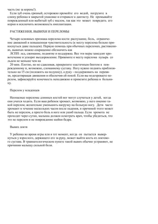 часть (не за корень!).
  Если зуб очень грязный, осторожно промойте его водой, погрузите в
слюну ребенка в закрытой упаковке и отправьте к дантисту. Не промывайте
поврежденный или выбитый зуб с мылом, так как это может повредить его
корни и исключить возможность имплантации.

 РАСТЯЖЕНИЯ, ВЫВИХИ И ПЕРЕЛОМЫ

  Четыре основных признака перелома кости: распухание, боль, ограниче-
ние движений и повышенная чувствительность (к месту перелома больно при-
коснуться даже пальцем). Первую помощь при обычных переломах, растяжени-
ях, вывихах можно сокращенно обозначить как
  ЛСПП: лед, сжимание, поднятие и поддержка. Все эти меры замедлят кро-
вотечение и ускорят выздоровление. Прижмите к месту перелома пузырь со
льдом не меньше чем на
  20 мин. Плотно, но не сдавливая, прикрепите эластичным бинтом к пов-
режденному и, возможно, сломанному суставу. Ногу нужно поднять приблизи-
тельно на 15 см (положить на подушку), а руку - поддерживать на перевя-
зи, предотвращая движения и обеспечив ей покой. Если вы подозреваете пе-
релом, зафиксируйте конечность неподвижно и привезите ребенка в больни-
цу.

 Перелом у младенцев

  Неопасные переломы длинных костей ног могут случаться у детей, когда
они учатся ходить. Если ваш ребенок хромает, возможно, у него именно та-
кой перелом; желательно уменьшить нагрузку на больную ногу. Дети часто
хромают в течение нескольких часов после падения, и причиной этого может
быть не перелом, а просто боль в ноге или ушиб пальца. Если хромота не
проходит через сутки, малыша должен осмотреть врач, чтобы убедиться, что
это не перелом и не повреждение шейки бедра.

 Вывих локтя

  У ребенка во время игры или в тот момент, когда он пытается вывер-
нуться у взрослого, держащего его за руку, может выйти кость из локтево-
го сустава. В травматологическом пункте такой вывих обычно устраняют, не
причинив малышу сильной боли.
 