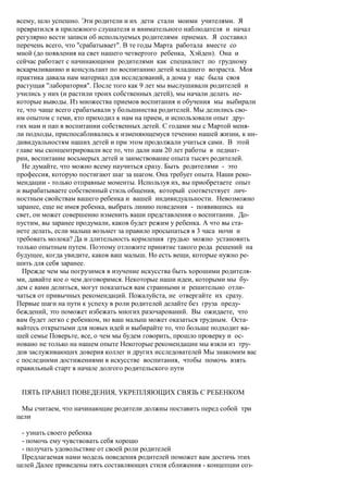 всему, шло успешно. Эти родители и их дети стали моими учителями. Я
превратился в прилежного слушателя и внимательного наблюдателя и начал
регулярно вести записи об используемых родителями приемах. Я составил
перечень всего, что "срабатывает". В те годы Марта работала вместе со
мной (до появления на свет нашего четвертого ребенка, Хэйден). Она и
сейчас работает с начинающими родителями как специалист по грудному
вскармливанию и консультант по воспитанию детей младшего возраста. Моя
практика давала нам материал для исследований, а дома у нас была своя
растущая "лаборатория". После того как 9 лет мы выслушивали родителей и
учились у них (и растили троих собственных детей), мы начали делать не-
которые выводы. Из множества приемов воспитания и обучения мы выбирали
те, что чаще всего срабатывали у большинства родителей. Мы делились сво-
им опытом с теми, кто приходил к нам на прием, и использовали опыт дру-
гих мам и пап в воспитании собственных детей. С годами мы с Мартой меня-
ли подходы, приспосабливались к изменяющемуся течению нашей жизни, к ин-
дивидуальностям наших детей и при этом продолжали учиться сами. В этой
главе мы сконцентрировали все то, что дали нам 20 лет работы в педиат-
рии, воспитание восьмерых детей и заимствование опыта тысяч родителей.
  Не думайте, что можно всему научиться сразу. Быть родителями - это
профессия, которую постигают шаг за шагом. Она требует опыта. Наши реко-
мендации - только отправные моменты. Используя их, вы приобретаете опыт
и вырабатываете собственный стиль общения, который соответствует лич-
ностным свойствам вашего ребенка и вашей индивидуальности. Невозможно
заранее, еще не имея ребенка, выбрать линию поведения - появившись на
свет, он может совершенно изменить ваши представления о воспитании. До-
пустим, вы заранее продумали, каков будет режим у ребенка. А что вы ста-
нете делать, если малыш возьмет за правило просыпаться в 3 часа ночи и
требовать молока? Да и длительность кормления грудью можно установить
только опытным путем. Поэтому отложите принятие такого рода решений на
будущее, когда увидите, каков ваш малыш. Но есть вещи, которые нужно ре-
шить для себя заранее.
  Прежде чем мы погрузимся в изучение искусства быть хорошими родителя-
ми, давайте кое о чем договоримся. Некоторые наши идеи, которыми мы бу-
дем с вами делиться, могут показаться вам странными и решительно отли-
чаться от привычных рекомендаций. Пожалуйста, не отвергайте их сразу.
Первые шаги на пути к успеху в роли родителей делайте без груза преду-
беждений, это поможет избежать многих разочарований. Вы ожидаете, что
вам будет легко с ребенком, но ваш малыш может оказаться трудным. Оста-
вайтесь открытыми для новых идей и выбирайте то, что больше подходит ва-
шей семье Поверьте, все, о чем мы будем говорить, прошло проверку и ос-
новано не только на нашем опыте Некоторые рекомендации мы взяли из тру-
дов заслуживающих доверия коллег и других исследователей Мы знакомим вас
с последними достижениями в искусстве воспитания, чтобы помочь взять
правильный старт в начале долгого родительского пути


 ПЯТЬ ПРАВИЛ ПОВЕДЕНИЯ, УКРЕПЛЯЮЩИХ СВЯЗЬ С РЕБЕНКОМ

 Мы считаем, что начинающие родители должны поставить перед собой три
цели

 - узнать своего ребенка
 - помочь ему чувствовать себя хорошо
 - получать удовольствие от своей роли родителей
 Предлагаемая нами модель поведения родителей поможет вам достичь этих
целей Далее приведены пять составляющих стиля сближения - концепции соз-
 