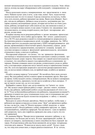 венный эмоциональный спад после высокого душевного подъема. Этим объяс-
няется, почему вы вдруг обнаруживаете себя плачущей с новорожденным на
руках.
  После нескольких недель с новорожденным все представляется в ином
свете. Ребенок путает день и ночь - и вы тоже, может быть недостаточно
молока (или вам это кто-то сказал). Едва вы плюхаетесь на постель, чтобы
чуть-чуть поспать, ребенок призывает вас вновь. Ваши силы убывают быст-
рее, чем вы их набираете. Добавьте сюда усталость, залечивание ран (ке-
сарево сечение), воспоминания о родах, которые могли быть не очень удач-
ными, ребенка, который ведет себя совсем не так, как написано в книге, и
мужа, о котором можно сказать то же самое. Сложите эти ежедневные впе-
чатления вместе, и к концу второй недели у вас будет послеродовая деп-
рессия, да еще какая.
  В первые месяцы после рождения ребенка в жизни женщины происходит
больше изменений, чем в любое другое время. Нет ничего удивительного,
что у 50-75% всех рожениц в какой-то степени развивается депрессия (если
бы мужчины рожали и вскармливали детей, эта цифра равнялась бы 100%).
Помимо простого ухудшения самочувствия у 1020% матерей развивается деп-
рессия, проявляющаяся в безотчетной тревоге, бессоннице, страхах, рыда-
ниях, склонности к преувеличениям, спутанности сознания, истерии, от-
сутствии интереса к одежде и физической привлекательности, негативном
отношении к мужу, а иногда и к ребенку.
  Послеродовая депрессия - это сигнал, что вы превысили физические,
умственные и эмоциональные возможности адаптации к новым условиям, тре-
бующим больших затрат энергии. Она говорит не о вашей несостоятельности,
а означает, что способность вашего тела приспособиться к изменениям ис-
черпана. Помимо отнявших много сил родов, утомительного ухода за ребен-
ком, в послеродовую депрессию могут вносить вклад и гормональные измене-
ния. Но, хотя послеродовая депрессия и достаточно распространенное явле-
ние, ее всегда можно избежать или, по крайней мере, ослабить ее проявле-
ние.
  Отдайте должное периоду "угнездения". Не пытайтесь быть всем для всех
сразу. Вы дали ребенку жизнь и имеете право на внимание других. Вам нуж-
но время, чтобы наладить жизнь с новорожденным. Вы не можете одновремен-
но хорошо готовить, принимать гостей, вести хозяйство и быть матерью. У
вас не хватит на все сил, да это и не нужно.
  Выбирайте главное. Будут дни, когда окажется, что "ничего не сдела-
но". Вы делаете самую важную работу в мире - растите нового человека.
Если у вас ребенок, требующий особого ухода (мы расскажем об этом в гла-
ве 16 "Уход за беспокойным ребенком или ребенком, страдающим коликами"),
временно отложите все дела, отнимающие силы у вас и отнимающие вас у ре-
бенка. Время, когда вы будете полностью погружены в заботу о малыше,
продлится недолго.
  Выходите из дома и больше двигайтесь. Никто не требует, чтобы мама с
ребенком все время оставались в стенах дома. "Дом" для крошечного ребен-
ка там, где вы (см. главу 14 "Носите малыша с собой: искусство и наука
ношения детей"). Носите ребенка с собой, совершайте прогулки по парку,
останавливайтесь, любуйтесь природой. Так как вялость - одно из проявле-
ний депрессии, часть дня старайтесь проводить вне дома, и пусть это ста-
нет привычкой.
  Из дневника Марты: "Вскоре после появления восьмого ребенка я по-
чувствовала, что больше уже не могу. Я стала пренеприятной особой. И,
можете ли поверить, засомневалась в своих способностях быть хорошей ма-
терью. Я почувствовала себя еще более виноватой, когда наша четырнадца-
тилетняя дочь заявила: "Я никогда не захочу иметь детей". Тогда я поня-
ла, что тащу всю семью вниз, и твердо решила измениться. Я не хотела,
 