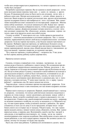 чтобы мои дочери вырастали в уверенности, что ничего хорошего нет в том,
чтобы быть матерью".
  Попробуйте групповую терапию. Вы не одиноки в своей депрессии: почти
всем молодым мамам знакомы такие дни - у одних их меньше, у других
больше. В традиционной семье не было места для ситуации, когда мать и
ребенок дома одни. Матери всегда разделяют с детьми общие радости и
невзгоды. Ваши подруги по курсам для молодых мам, друзья и родственники,
группы поддержки помогут вам выбраться из этого состояния. Вам может
также понадобиться совет специалиста по послеродовой депрессии. Многие
мамы сейчас понимают, что нельзя замыкаться в себе. В ряде мест органи-
зуются советы, женщины собираются вместе, чтобы поддержать друг друга.
  Питайтесь хорошо. Депрессия вызывает потерю аппетита, а плохое пита-
ние усиливает депрессию. Вы обязательно должны ежедневно хорошо пи-
таться, даже если придется делать над собой усилие.
  Следите за собой. "У меня просто нет сил, чтобы провести расческой по
волосам", - типичное высказывание в состоянии депрессии. Как и плохое
питание, неряшливый вид вносит свой вклад в непривлекательное состояние
депрессии. Если вы хорошо выглядите, у вас больше шансов чувствовать се-
бя хорошо. Выберите простую прическу, не требующую большого ухода.
  Ухаживайте за собой. Сегодня и каждый день вам нужна передышка. Посе-
щение парикмахерской, массаж лица, общий массаж вместе с ежедневным ду-
шем или ванной - хорошие лекарства, их назначает вам врач.
  "Но у меня нет времени, я нужна ребенку", - возразите вы. У вас долж-
но быть время, вашему ребенку нужна здоровая мать.

 Приметы плохого начала

  Сусанна, готовясь в первый раз стать матерью, настроилась на иде-
альные роды и близость с ребенком с самого начала. Но осложнения при ро-
дах потребовали хирургического вмешательства. Ребенка разлучили с ма-
терью, переведя в отделение интенсивной терапии другой больницы на неде-
лю. Когда я снова увидел Сусанну с малышом в своем кабинете на осмотре в
двухнедельном возрасте, в ней не было той живости, отличавшей ее до ро-
дов. Она была далека от ребенка, может быть, злилась, не знаю на кого, и
больше ушла в залечивание своих физических и душевных ран, чем в мате-
ринство, о котором мечтала. "У меня такое чувство, что я держу чужого
ребенка", - призналась она. Не такого начала она хотела.
  Тяжелые роды - одна из основных причин послеродовой депрессии. Если
подобная ситуация имеет к вам отношение, вот как можно исправить положе-
ние.
  Первые шаги к выходу из депрессии. Первый, самый важный шаг к выходу
из депресии, - осознание, что начало действительно оказалось неудачным и
горевать по этому поводу - значит увеличивать дистанцию между собой и
ребенком. Далее, устройте семейный совет с мужем и расскажите, что с ва-
ми происходит. Скажите ему, какой конкретной помощи вы ждете, например,
по ведению домашнего хозяйства, по уходу за малышом и т.д. Объясните му-
жу, что вам нужно время, чтобы установить контакт с ребенком. На время
откажитесь от всех дел по дому и за его пределами, которые могут потре-
бовать много сил и оторвут вас от малыша. Убедите мужа, что вам нужно
время наладить жизнь с новым членом семьи, объясните, почему. Вам нужно
вернуться назад, к первому дню. Вспоминайте, какой у вас был настрой в
день родов, и постарайтесь восстановить его теперь, когда вы можете
сконцентрировать всю энергию на ребенке. Вам необходимо создать связь со
своим ребенком, а для этого нужны время и энергия. Вы должны сделать это
сейчас, потому что позднее это будет еще труднее.
  Пусть вас лечит ваш ребенок. У ребенка есть возможность сделать маму
 