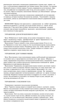 рекомендуют выполнять специальные упражнения в течение двух первых не-
дель, за исключением упражнений для тазовых мышц. Они считают, что мышцы
брюшной стенки в течение первых 2 недель сокращаются естественным обра-
зом, они работают на сокращение даже тогда, когда вы думаете, что ничего
не делаете. Просто хождение, выполнение обычных дел обеспечивают нужную
для начала нагрузку.
  Здесь мы предлагаем несколько специальных упражнений для послеродово-
го периода, которые подойдут большинству женщин. Увеличивайте нагрузку
постепенно, доводя до десятикратного выполнения каждого упражнения дваж-
ды в день.

  ВНИМАНИЕ! Прежде чем приступить к упражнениям по любой программе,
проконсультируйтесь у доктора, когда вам можно начать и с какой интен-
сивностью. У вас могут быть особые обстоятельства (например, кесарево
сечение), при которых понадобится выполнять дополнительные упражнения
или отказаться от ряда других.

 УПРАЖНЕНИЕ ДЛЯ ИСПРАВЛЕНИЯ ОСАНКИ

  Цель: Избавиться от такой осанки, когда спина откидывается назад, а
живот выдвигается вперед, приобретенной во время беременности под
действием веса ребенка и содержимого матки.
  Выполнение: Станьте спиной к стене, пятки на расстоянии 10 см от сте-
ны. Прижмите к стене часть спины за счет подтягивания внутрь мышц живота
и втягивания ягодичных мышц. Распрямите грудь так, чтобы верхняя часть
спины стала плоской и коснулась стены. Теперь отойдите от стенки и пос-
тарайтесь сохранять такую осанку весь день.

 УПРАЖНЕНИЕ ДЛЯ ТАЗОВЫХ МЫШЦ

  Цель: Восстановить тонус влагалищных мышц, необходимый для нормально-
го полового акта, и предотвратить истечение мочи при кашле. (Мышцы и
ткани, окружающие влагалище и мочеиспускательный канал, называемые мыш-
цами тазового дна, ослабли в результате гормональных изменений во время
беременности и растяжения при родах.)
  Выполнение: Упражнение для укрепления мышц тазового дна можно выпол-
нять почти в любом положении. Начните выполнять его лежа лицом вниз или
на спине, в зависимости от того, что вам удобнее. Выполняйте его стоя,
сидя, на корточках, сидя у стены со скрещенными ногами. Вы тренируете
мышцы, которые управляют мочеиспусканием и работают во время половых
сношений. Напрягите мышцы влагалища и подержите их в таком состоянии 5
секунд. Подтягивайте и отпускайте эти мышцы 50 раз за день, каждый раз,
когда вы вспоминаете об этом.

 УПРАЖНЕНИЕ С НАКЛОНОМ ТАЗА

  Упражнение с наклоном таза исходное положение.
  Цель: Укрепить мышцы живота и нижней части спины и улучшить осанку.
Наклон таза уменьшает изгиб в нижней части спины и укрепляет мышцы низа
спины, которые испытывали большие нагрузки и растянулись под действием
тяжести живота.
  Выполнение: Лягте на спину в исходное положение, колени согнуты вмес-
те, ступни плоско стоят на полу. (Можно положить под голову плоскую по-
душечку, но это не обязательно.) Медленно сделайте глубокий вдох, дайте
животу подняться, а на выдохе сильно втяните живот и прижмите часть спи-
ны плоско к поверхности пола.
 