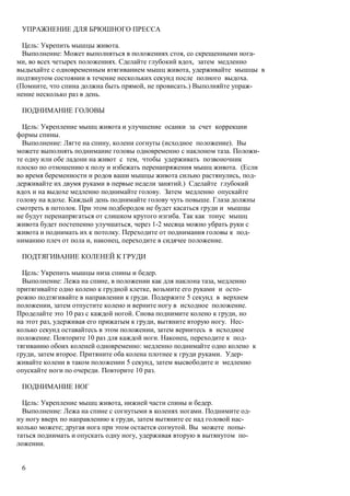 УПРАЖНЕНИЕ ДЛЯ БРЮШНОГО ПРЕССА

  Цель: Укрепить мышцы живота.
  Выполнение: Может выполняться в положениях стоя, со скрещенными нога-
ми, во всех четырех положениях. Сделайте глубокий вдох, затем медленно
выдыхайте с одновременным втягиванием мышц живота, удерживайте мышцы в
подтянутом состоянии в течение нескольких секунд после полного выдоха.
(Помните, что спина должна быть прямой, не провисать.) Выполняйте упраж-
нение несколько раз в день.

 ПОДНИМАНИЕ ГОЛОВЫ

  Цель: Укрепление мышц живота и улучшение осанки за счет коррекции
формы спины.
  Выполнение: Лягте на спину, колени согнуты (исходное положение). Вы
можете выполнять поднимание головы одновременно с наклоном таза. Положи-
те одну или обе ладони на живот с тем, чтобы удерживать позвоночник
плоско по отношению к полу и избежать перенапряжения мышц живота. (Если
во время беременности и родов ваши мышцы живота сильно растянулись, под-
держивайте их двумя руками в первые недели занятий.) Сделайте глубокий
вдох и на выдохе медленно поднимайте голову. Затем медленно опускайте
голову на вдохе. Каждый день поднимайте голову чуть повыше. Глаза должны
смотреть в потолок. При этом подбородок не будет касаться груди и мышцы
не будут перенапрягаться от слишком крутого изгиба. Так как тонус мышц
живота будет постепенно улучшаться, через 1-2 месяца можно убрать руки с
живота и поднимать их к потолку. Переходите от поднимания головы к под-
ниманию плеч от пола и, наконец, переходите в сидячее положение.

 ПОДТЯГИВАНИЕ КОЛЕНЕЙ К ГРУДИ

  Цель: Укрепить мышцы низа спины и бедер.
  Выполнение: Лежа на спине, в положении как для наклона таза, медленно
притягивайте одно колено к грудной клетке, возьмите его руками и осто-
рожно подтягивайте в направлении к груди. Подержите 5 секунд в верхнем
положении, затем отпустите колено и верните ногу в исходное положение.
Проделайте это 10 раз с каждой ногой. Снова поднимите колено к груди, но
на этот раз, удерживая его прижатым к груди, вытяните вторую ногу. Нес-
колько секунд оставайтесь в этом положении, затем вернитесь в исходное
положение. Повторите 10 раз для каждой ноги. Наконец, переходите к под-
тягиванию обоих коленей одновременно: медленно поднимайте одно колено к
груди, затем второе. Притяните оба колена плотнее к груди руками. Удер-
живайте колени в таком положении 5 секунд, затем высвободите и медленно
опускайте ноги по очереди. Повторите 10 раз.

 ПОДНИМАНИЕ НОГ

  Цель: Укрепление мышц живота, нижней части спины и бедер.
  Выполнение: Лежа на спине с согнутыми в коленях ногами. Поднимите од-
ну ногу вверх по направлению к груди, затем вытяните ее над головой нас-
колько можете; другая нога при этом остается согнутой. Вы можете попы-
таться поднимать и опускать одну ногу, удерживая вторую в вытянутом по-
ложении.


 6
 