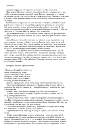 Пеленание

  Существуют разные, проверенные временем способы пеленания.
  Обертывание. Положите пеленку под ребенка. Загните нижнюю часть так,
чтобы пеленка оказалась сложенной втрое. Теперь, удерживая ее в таком
положении, пропустите сложенную часть между ножками. Расправьте переднюю
и заднюю части, чтобы не было складок, затем задние концы пеленки загни-
те вперед.
  Зашпиливание. Удерживая все слои пеленки со стороны животика одной
рукой, другой проколите булавкой (в направлении от пупка) все слои верх-
ней части пеленки и только один слой нижней, чтобы не уколоться. В это
время ваши пальцы должны быть между кожей ребенка и пеленкой, чтобы не
уколоть его. Таким же образом заколите другую сторону.
  При незажившем пупке. Если пуповина еще не отвалилась, располагайте
тыльную сторону пеленки повыше, так, чтобы передние края оказались ниже
пупка.
  Способ бикини. Начинайте пеленать, как обычно, затем переверните ниж-
нюю половину пеленки в области паха, чтобы слои легли один на другой.
Зашпильте, как прежде. Этот способ удобнее для младенцев с толстыми нож-
ками; кроме того, он создает дополнительный слой и впитывает больше вла-
ги, но кал при этом задерживается хуже и может вытекать.
  Две пеленки. Если ребенок много мочится, можно использовать две пе-
ленки, особенно на ночь, причем вторую, - складывают в длину и заклады-
вают внутрь основной. Или же берут вторую пеленку большего размера (для
младенцев постарше) и загибают ее нижнюю часть на одну треть длины, как
показано на рис. 20,Е, чтобы обеспечить большую толщину, а затем пелена-
ют обычным способом.

 Что нужно помнить при пеленании

- Не оставляйте ребенка одного во
время пеленания - он может
упасть со столика. Стоит вам по-
вернуться спиной или отойти за
пеленкой, одной секунды хватит
малышу, чтобы скатиться на пол.
  Сделайте ограждения у краев стола, но не слишком полагайтесь на них.
  - Осторожно обращайтесь с булавками. Не оставляйте булавки рядом с
малышом. Не берите булавки в рот - ваш ребенок может перенять эту опас-
ную привычку.
  Втыкайте их в кусочек мыла - вам будет удобно ими пользоваться.
  - Если вы еще не привыкли менять пеленки на столике, делайте это на
полу. Так будет безопаснее.
  - Пеленки надо менять часто, особенно если ребенок подвержен опрелос-
тям. При пользовании одноразовыми пеленками, обладающими большой погло-
щающей способностью, трудно понять, когда ребенок обмочился. Поэтому их
нужно менять так же часто, как и матерчатые.
  - На пеленальном столике или на полу расстилайте матерчатую пеленку
или полотенце - на них вы будете класть ребенка.
  - Держите поблизости еще одну пеленку на случай, если малыш начнет
писать.
  - Следите, как ребенок реагирует на подтирание - кожа некоторых детей
не переносит детских салфеток. Если вы пользуетесь службой проката, то
можете обтирать ребенка после стула пеленкой, которую выстираете в своей
стиральной машине. Если вы пользуетесь собственными пеленками, замачи-
вайте тряпочки, предназначенные для обтирания, вместе с грязными пелен-
 
