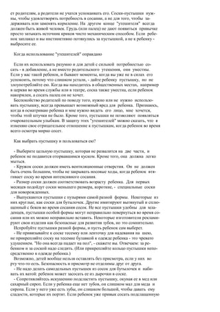 ет родителям, а родители не учатся успокаивать его. Соски-пустышки нуж-
ны, чтобы удовлетворять потребность в сосании, а не для того, чтобы за-
держивать или заменять кормление. На другом конце "утешителя" всегда
должен быть живой человек. Грудь (или палец) не дают появиться привычке
просто затыкать источник криков чисто механическим способом. Если ребе-
нок заплакал и вы инстинктивно потянулись за пустышкой, а не к ребенку -
выбросите ее.

 Когда использование "утешителей" оправдано

  Если их использовать разумно и для детей с сильной потребностью со-
сать - в добавление, а не вместо родительского утешения, они уместны.
Если у вас такой ребенок, и бывают моменты, когда вы уже не в силах его
успокоить, потому что слишком устали, - дайте ребенку пустышку, но не
злоупотребляйте ею. Когда вы находитесь в общественных местах, например
в церкви во время службы или в театре, соска также уместна, если ребенок
накормлен, а сосать палец он не хочет.
  Беспокойство родителей по поводу того, нужно или не нужно использо-
вать пустышку, всегда превышает возможный вред для ребенка. Признаюсь,
когда я осматриваю ребенка и мне нужно видеть его лицо, мне хочется,
чтобы этой штучки не было. Кроме того, пустышки не позволяют появляться
очаровательным улыбкам. В защиту этих "утешителей" можно сказать, что я
изменяю свое отрицательное отношение к пустышкам, когда ребенок во время
всего осмотра мирно сосет.

 Как выбрать пустышку и пользоваться ею?

  - Выберите цельную пустышку, которая не развалится на две части, и
ребенок не подавится оторвавшимся куском. Кроме того, она должна легко
мыться.
  - Кружок соски должен иметь вентиляционные отверстия. Он не должен
быть очень большим, чтобы не закрывать носовые ходы, когда ребенок втя-
гивает соску во время интенсивного сосания.
  - Размер соски должен соответствовать возрасту ребенка. Для первых
месяцев подойдут соски меньшего размера, короткие, - специальные соски
для новорожденных.
  - Выпускаются пустышки с пузырями самой разной формы. Некоторые из
них круглые, как соски для бутылочек. Другие имитируют вытянутый и сплю-
щенный с боков во время сосания сосок. Не все пустышки удобны для мла-
денцев, пустышки особой формы могут неправильно повернуться во время со-
сания или их можно неправильно вставить. Некоторые изготовители реклами-
руют свои изделия как безопасные для развития зубов, но это сомнительно.
  Испробуйте пустышки разной формы, и пусть ребенок сам выберет.
  - Не привязывайте к соске тесемку или ленточку для надевания на шею,
не прикрепляйте соску на тесемке булавкой к одежде ребенка - это чревато
удушением. "Но она всегда падает на пол", - скажете вы. Отвечаем: за ре-
бенком и за соской надо следить. (Или прикрепляйте кольцо пустышки непо-
средственно к одежде ребенка.)
  Возможно, детей вообще нельзя оставлять без присмотра, если у них во
рту что-то есть. Безопасность и присмотр не отделимы друг от друга.
  - Не надо делать самодельных пустышек из сосок для бутылочек и наби-
вать их ватой: ребенок может засосать ее из дырочки в соске.
  - Сопротивляйтесь искушению подсластить пустышку, окуная ее в мед или
сахарный сироп. Если у ребенка еще нет зубов, он слишком мал для меда и
сиропа. Если у него уже есть зубы, он слишком большой, чтобы давать ему
сладости, которые их портят. Если ребенок уже привык сосать подслащенную
 