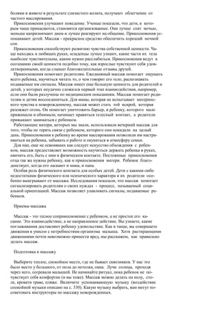болями в животе в результате слизистого колита, получают облегчение от
частого массирования.
  Прикосновения улучшают поведение. Ученые показали, что дети, к кото-
рым чаще прикасаются, становятся организованнее. Они лучше спят ночью,
меньше капризничают днем и лучше реагируют на общение. Прикосновения ус-
покаивают детей. Массаж - прекрасное средство обеспечить хороший ночной
сон.
  Прикосновения способствуют развитию чувства собственной ценности. Ча-
ще находясь в любящих руках, младенцы лучше узнают, какие части их тела
наиболее чувствительны, каким нужно расслабиться. Прикосновения ведут к
осознанию своей ценности подобно тому, как взрослые чувствуют себя удов-
летворенными, когда слышат благожелательные отзывы друзей.
  Прикосновения помогают родителям. Ежедневный массаж помогает ощущать
всего ребенка, научиться читать то, о чем говорит его тело, распознавать
подаваемые им сигналы. Массаж имеет еще большую ценность для родителей и
детей, у которых неудачно сложился первый этап взаимодействия, например,
если они были разлучены по медицинским показаниям. Массаж помогает роди-
телям и детям воссоединиться. Для мамы, которая не испытывает материнс-
кого чувства к новорожденному, массаж может стать той искрой, которая
разожжет огонь. Он помогает уничтожить барьер, и ребенку, которого мало
прижимали и обнимали, начинает нравиться телесный контакт, а родители
привыкают заниматься с ребенком.
  Работающие матери, которых мы знали, использовали вечерний массаж для
того, чтобы не терять связи с ребенком, которого они покидали на целый
день. Прикосновения к ребенку во время массирования позволили им настра-
иваться на ребенка, забывать о работе и окунаться в атмосферу семьи.
  Для пап, еще не освоивших как следует искусство обхождения с ребен-
ком, массаж предоставляет возможность научиться держать ребенка в руках,
нянчить его, быть с ним в физическом контакте. Постоянные прикосновения
отца так же нужны ребенку, как и прикосновения матери. Ребенок благо-
денствует, когда его ласкают и мама, и папа.
  Особая роль физического контакта для особых детей. Дети с какими-либо
недостатками физического или психического характера и их родители осо-
бенно выигрывают от массажа. Исследования показали, что массаж помогает
сигнализировать родителям о своих нуждах - процесс, называемый соци-
альной ориентацией. Массаж позволяет улавливать сигналы, подаваемые ре-
бенком.

 Приемы массажа

  Массаж - это тесное соприкосновение с ребенком, а не простое его ка-
сание. Это взаимодействие, а не направленное действие. Вы узнаете, какие
поглаживания доставляют ребенку удовольствие. Как в танце, вы совершаете
движения в унисон с потребностями организма малыша. Хотя растирающими
движениями почти невозможно принести вред, мы расскажем, как правильно
делать массаж.

 Подготовка к массажу

  Выберите теплое, спокойное место, где не бывает сквозняков. У нас это
было место у большого, от пола до потолка, окна. Лучи солнца, проходя
через него, согревали малышей. Не начинайте ритуал, пока ребенок не по-
чувствует себя комфортно (и вы тоже). Массаж можно делать на полу, сто-
ле, кровати траве, пляже. Включите успокаивающую музыку (воздействие
спокойной музыки описано на с. 330). Какую музыку выбрать, вам могут по-
советовать инструкторы по массажу новорожденных.
 